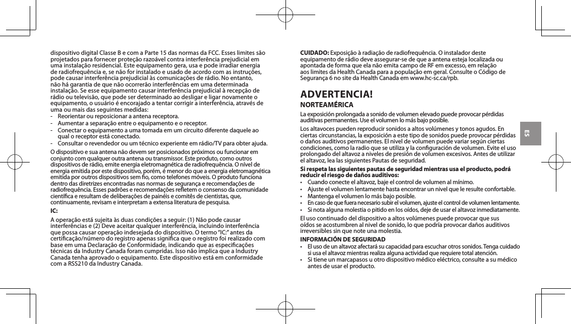 ESdispositivodigitalClasseBecomaParte15dasnormasdaFCC.Esseslimitess&atilde;oprojetadosparafornecerprote&ccedil;&atilde;orazo&aacute;velcontrainterfer&ecirc;nciaprejudicialemumainstala&ccedil;&atilde;oresidencial.Esteequipamentogera,usaepodeirradiarenergiaderadiofrequ&ecirc;nciae,sen&atilde;oforinstaladoeusadodeacordocomasinstru&ccedil;&otilde;es,podecausarinterfer&ecirc;nciaprejudicial&agrave;scomunica&ccedil;&otilde;esder&aacute;dio.Noentanto,n&atilde;oh&aacute;garantiadequen&atilde;oocorrer&atilde;ointerfer&ecirc;nciasemumadeterminadainstala&ccedil;&atilde;o.Seesseequipamentocausarinterfer&ecirc;nciaprejudicial&agrave;recep&ccedil;&atilde;oder&aacute;diooutelevis&atilde;o,quepodeserdeterminadoaodesligareligarnovamenteoequipamento,ousu&aacute;rio&eacute;encorajadoatentarcorrigirainterfer&ecirc;ncia,atrav&eacute;sdeuma ou mais das seguintes medidas:- Reorientaroureposicionaraantenareceptora.- Aumentarasepara&ccedil;&atilde;oentreoequipamentoeoreceptor.-  Conectar o equipamento a uma tomada em um circuito diferente daquele ao qualoreceptorest&aacute;conectado.- Consultarorevendedorouumt&eacute;cnicoexperienteemr&aacute;dio/TVparaobterajuda.Odispositivoesuaantenan&atilde;odevemserposicionadospr&oacute;ximosoufuncionaremconjuntocomqualqueroutraantenaoutransmissor.Esteproduto,comooutrosdispositivosder&aacute;dio,emiteenergiaeletromagn&eacute;ticaderadiofrequ&ecirc;ncia.On&iacute;veldeenergia emitida por este dispositivo, por&eacute;m, &eacute; menor do que a energia eletromagn&eacute;tica emitidaporoutrosdispositivossemo,comotelefonesm&oacute;veis.Oprodutofuncionadentrodasdiretrizesencontradasnasnormasdeseguran&ccedil;aerecomenda&ccedil;&otilde;esderadiofrequ&ecirc;ncia.Essespadr&otilde;eserecomenda&ccedil;&otilde;esreetemoconsensodacomunidadecient&iacute;caeresultamdedelibera&ccedil;&otilde;esdepain&eacute;isecomit&ecirc;sdecientistas,que,continuamente, revisam e interpretam a extensa literatura de pesquisa.IC:Aopera&ccedil;&atilde;oest&aacute;sujeita&agrave;sduascondi&ccedil;&otilde;esaseguir:(1)N&atilde;opodecausarinterfer&ecirc;nciase(2)Deveaceitarqualquerinterfer&ecirc;ncia,incluindointerfer&ecirc;nciaquepossacausaropera&ccedil;&atilde;oindesejadadodispositivo.Otermo&ldquo;IC:&rdquo;antesdacertica&ccedil;&atilde;o/n&uacute;merodoregistroapenassignicaqueoregistrofoirealizadocombaseemumaDeclara&ccedil;&atilde;odeConformidade,indicandoqueasespecica&ccedil;&otilde;est&eacute;cnicasdaIndustryCanadaforamcumpridas.Isson&atilde;oimplicaqueaIndustryCanadatenhaaprovadooequipamento.Estedispositivoest&aacute;emconformidadecomaRSS210daIndustryCanada.CUIDADO:Exposi&ccedil;&atilde;o&agrave;radia&ccedil;&atilde;oderadiofrequ&ecirc;ncia.Oinstaladordesteequipamentoder&aacute;diodeveassegurar-sedequeaantenaestejalocalizadaouapontadadeformaqueelan&atilde;oemitacampodeRFemexcesso,emrela&ccedil;&atilde;oaoslimitesdaHealthCanadaparaapopula&ccedil;&atilde;oemgeral.ConsulteoC&oacute;digodeSeguran&ccedil;a6nositedaHealthCanadaemwww.hc-sc.ca/rpb.ADVERTENCIA! NORTEAM&Eacute;RICALaexposici&oacute;nprolongadaasonidodevolumenelevadopuedeprovocarp&eacute;rdidasauditivaspermanentes.Useelvolumenlom&aacute;sbajoposible.Losaltavocespuedenreproducirsonidosaaltosvol&uacute;menesytonosagudos.Enciertas circunstancias, la exposici&oacute;n a este tipo de sonidos puede provocar p&eacute;rdidas o da&ntilde;os auditivos permanentes. El nivel de volumen puede variar seg&uacute;n ciertas condiciones,comolaradioqueseutilizaylaconguraci&oacute;ndevolumen.Eviteelusoprolongadodelaltavozanivelesdepresi&oacute;ndevolumenexcesivos.Antesdeutilizarelaltavoz,lealassiguientesPautasdeseguridad.Si respeta las siguientes pautas de seguridad mientras usa el producto, podr&aacute; reducir el riesgo de da&ntilde;os auditivos:&bull; Cuandoconecteelaltavoz,bajeelcontroldevolumenalm&iacute;nimo.&bull; Ajusteelvolumenlentamentehastaencontrarunnivelqueleresulteconfortable.&bull; Mantengaelvolumenlom&aacute;sbajoposible.&bull;Encasodequefueranecesariosubirelvolumen,ajusteelcontroldevolumenlentamente.&bull;Sinotaalgunamolestiaopitidoenloso&iacute;dos,dejedeusarelaltavozinmediatamente.El uso continuado del dispositivo a altos vol&uacute;menes puede provocar que sus o&iacute;dosseacostumbrenalniveldesonido,loquepodr&iacute;aprovocarda&ntilde;osauditivosirreversibles sin que note una molestia.INFORMACI&Oacute;N DE SEGURIDAD&bull;Elusodeunaltavozafectar&aacute;sucapacidadparaescucharotrossonidos.Tengacuidadosiusaelaltavozmientrasrealizaalgunaactividadquerequieretotalatenci&oacute;n.&bull; Sitieneunmarcapasosuotrodispositivom&eacute;dicoel&eacute;ctrico,consulteasum&eacute;dicoantes de usar el producto.