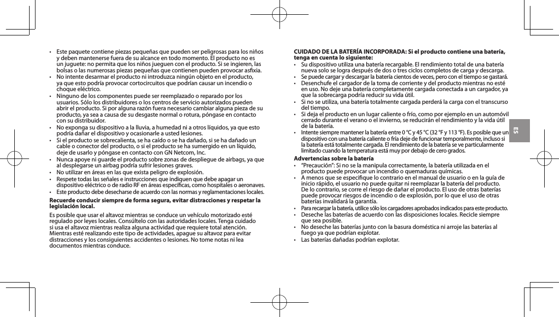 ES&bull; Estepaquetecontienepiezaspeque&ntilde;asquepuedenserpeligrosasparalosni&ntilde;osy deben mantenerse fuera de su alcance en todo momento. El producto no es unjuguete:nopermitaquelosni&ntilde;osjueguenconelproducto.Siseingieren,lasbolsasolasnumerosaspiezaspeque&ntilde;asquecontienenpuedenprovocarasxia.&bull; Nointentedesarmarelproductoniintroduzcaning&uacute;nobjetoenelproducto,yaqueestopodr&iacute;aprovocarcortocircuitosquepodr&iacute;ancausarunincendioochoque el&eacute;ctrico.&bull; Ningunodeloscomponentespuedeserreemplazadooreparadoporlosusuarios.S&oacute;lolosdistribuidoresoloscentrosdeservicioautorizadospuedenabrirelproducto.Siporalgunaraz&oacute;nfueranecesariocambiaralgunapiezadesuproducto, ya sea a causa de su desgaste normal o rotura, p&oacute;ngase en contacto con su distribuidor.&bull; Noexpongasudispositivoalalluvia,ahumedadniaotrosl&iacute;quidos,yaqueestopodr&iacute;ada&ntilde;areldispositivoyocasionarleaustedlesiones.&bull; Sielproductosesobrecalienta,sehaca&iacute;doosehada&ntilde;ado,sisehada&ntilde;adouncableoconectordelproducto,osielproductosehasumergidoenunl&iacute;quido,dejedeusarloyp&oacute;ngaseencontactoconGNNetcom,Inc.&bull; Nuncaapoyeniguardeelproductosobrezonasdedesplieguedeairbags,yaquealdesplegarseunairbagpodr&iacute;asufrirlesionesgraves.&bull; Noutilizaren&aacute;reasenlasqueexistapeligrodeexplosi&oacute;n.&bull;Respetetodaslasse&ntilde;aleseinstruccionesqueindiquenquedebeapagarundispositivoel&eacute;ctricooderadioRFen&aacute;reasespec&iacute;cas,comohospitalesoaeronaves.&bull;Este producto debe desecharse de acuerdo con las normas y reglamentaciones locales.Recuerde conducir siempre de forma segura, evitar distracciones y respetar la legislaci&oacute;n local.Esposiblequeusarelaltavozmientrasseconduceunveh&iacute;culomotorizadoest&eacute;regulado por leyes locales. Cons&uacute;ltelo con las autoridades locales. Tenga cuidado siusaelaltavozmientrasrealizaalgunaactividadquerequieretotalatenci&oacute;n.Mientrasest&eacute;realizandoestetipodeactividades,apaguesualtavozparaevitardistracciones y los consiguientes accidentes o lesiones. No tome notas ni lea documentos mientras conduce.CUIDADO DE LA BATER&Iacute;A INCORPORADA: Si el producto contiene una bater&iacute;a, tenga en cuenta lo siguiente:&bull; Sudispositivoutilizaunabater&iacute;arecargable.Elrendimientototaldeunabater&iacute;anueva solo se logra despu&eacute;s de dos o tres ciclos completos de carga y descarga.&bull;Sepuedecargarydescargarlabater&iacute;acientosdeveces,peroconeltiemposegastar&aacute;.&bull; Desenchufeelcargadordelatomadecorrienteydelproductomientrasnoest&eacute;enuso.Nodejeunabater&iacute;acompletamentecargadaconectadaauncargador,yaquelasobrecargapodr&iacute;areducirsuvida&uacute;til.&bull; Sinoseutiliza,unabater&iacute;atotalmentecargadaperder&aacute;lacargaconeltranscursodel tiempo.&bull; Sidejaelproductoenunlugarcalienteofr&iacute;o,comoporejemploenunautom&oacute;vilcerradoduranteelveranooelinvierno,sereducir&aacute;nelrendimientoylavida&uacute;tildelabater&iacute;a.&bull;Intentesiempremantenerlabater&iacute;aentre0&deg;Cy45&deg;C(32&deg;Fy113&deg;F).Esposiblequeundispositivoconunabater&iacute;acalienteofr&iacute;adejedefuncionartemporalmente,inclusosilabater&iacute;aest&aacute;totalmentecargada.Elrendimientodelabater&iacute;aseveparticularmentelimitadocuandolatemperaturaest&aacute;muypordebajodecerogrados.Advertencias sobre la bater&iacute;a&bull; &ldquo;Precauci&oacute;n&rdquo;:Sinoselamanipulacorrectamente,labater&iacute;autilizadaenelproductopuedeprovocarunincendiooquemadurasqu&iacute;micas.&bull; Amenosqueseespeciquelocontrarioenelmanualdeusuariooenlagu&iacute;adeinicior&aacute;pido,elusuarionopuedequitarnireemplazarlabater&iacute;adelproducto.Delocontrario,secorreelriesgodeda&ntilde;arelproducto.Elusodeotrasbater&iacute;aspuede provocar riesgos de incendio o de explosi&oacute;n, por lo que el uso de otras bater&iacute;asinvalidar&aacute;lagarant&iacute;a.&bull;Pararecargarlabater&iacute;a,utilices&oacute;loloscargadoresaprobadosindicadosparaesteproducto.&bull; Desechelasbater&iacute;asdeacuerdoconlasdisposicioneslocales.Reciclesiempreque sea posible.&bull; Nodesechelasbater&iacute;asjuntoconlabasuradom&eacute;sticaniarrojelasbater&iacute;asalfuegoyaquepodr&iacute;anexplotar.&bull; Lasbater&iacute;asda&ntilde;adaspodr&iacute;anexplotar.