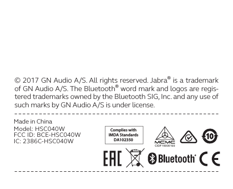 Complies withIMDA StandardsDA102350CIDF15000193© 2017 GN Audio A/S. All rights reserved. Jabra® is a trademark of GN Audio A/S. The Bluetooth® word mark and logos are regis-tered trademarks owned by the Bluetooth SIG, Inc. and any use of such marks by GN Audio A/S is under license. Made in ChinaModel: HSC040WFCC ID: BCE-HSC040WIC: 2386C-HSC040W 