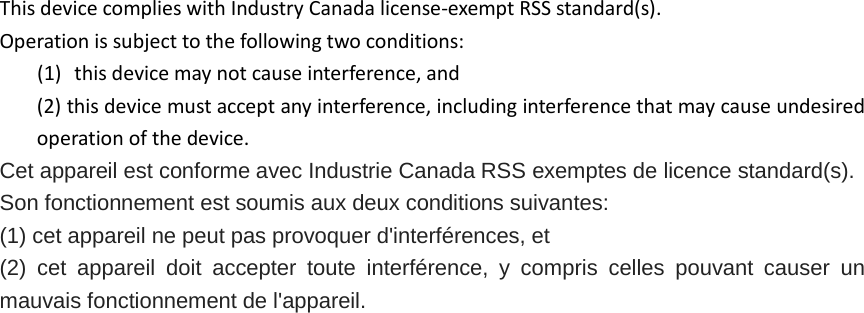 This device complies with Industry Canada license‐exempt RSS standard(s). Operation is subject to the following two conditions: (1) this device may not cause interference, and (2) this device must accept any interference, including interference that may cause undesired operation of the device. Cet appareil est conforme avec Industrie Canada RSS exemptes de licence standard(s).   Son fonctionnement est soumis aux deux conditions suivantes:   (1) cet appareil ne peut pas provoquer d&apos;interférences, et   (2) cet appareil doit accepter toute interférence,  y compris celles pouvant causer un mauvais fonctionnement de l&apos;appareil.  