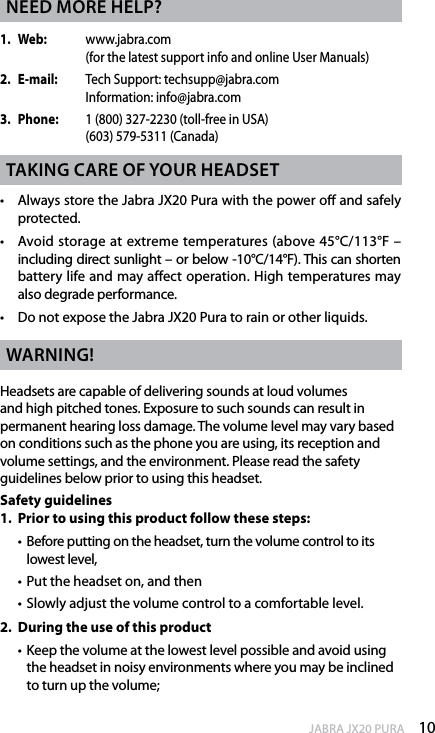 10enGlishJABRA JX20 PURAneed more helP?1.   Web:   www.jabra.com      (for the latest support info and online User Manuals)2.   E-mail:   Tech Support: techsupp@jabra.com     Information: info@jabra.com3.  Phone:   1 (800) 327-2230 (toll-free in USA)      (603) 579-5311 (Canada)takinG Care of your headset•   Always store the Jabra JX20 Pura with the power o and safely protected.•   Avoid storage at extreme temperatures (above 45°C/113°F –  including direct sunlight – or below -10°C/14°F). This can shorten battery life and may affect operation. High temperatures may also degrade performance. •  Do not expose the Jabra JX20 Pura to rain or other liquids.WarninG!Headsets are capable of delivering sounds at loud volumes and high pitched tones. Exposure to such sounds can result in permanent hearing loss damage. The volume level may vary based on conditions such as the phone you are using, its reception and volume settings, and the environment. Please read the safety guidelines below prior to using this headset.Safety guidelines1.  Prior to using this product follow these steps:  •   Before putting on the headset, turn the volume control to its lowest level,  •  Put the headset on, and then  •  Slowly adjust the volume control to a comfortable level.2.  During the use of this product  •  Keep the volume at the lowest level possible and avoid using the headset in noisy environments where you may be inclined to turn up the volume;
