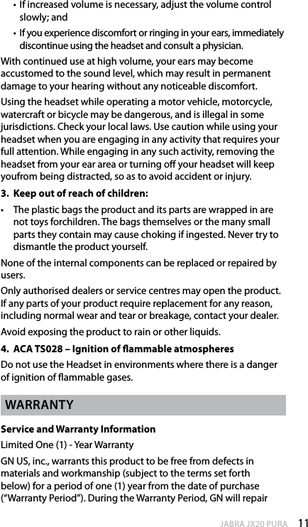 11enGlishJABRA JX20 PURA  •   If increased volume is necessary, adjust the volume control slowly; and  •  If you experience discomfort or ringing in your ears, immediately discontinue using the headset and consult a physician.With continued use at high volume, your ears may become accustomed to the sound level, which may result in permanent damage to your hearing without any noticeable discomfort. Using the headset while operating a motor vehicle, motorcycle, watercraft or bicycle may be dangerous, and is illegal in some jurisdictions. Check your local laws. Use caution while using your headset when you are engaging in any activity that requires your full attention. While engaging in any such activity, removing the headset from your ear area or turning o your headset will keep youfrom being distracted, so as to avoid accident or injury.3.  Keep out of reach of children:•  The plastic bags the product and its parts are wrapped in are not toys forchildren. The bags themselves or the many small parts they contain may cause choking if ingested. Never try to dismantle the product yourself. None of the internal components can be replaced or repaired by users.Only authorised dealers or service centres may open the product. If any parts of your product require replacement for any reason, including normal wear and tear or breakage, contact your dealer.Avoid exposing the product to rain or other liquids.4.  ACA TS028 – Ignition of ammable atmospheresDo not use the Headset in environments where there is a danger of ignition of ammable gases.WarrantyService and Warranty InformationLimited One (1) - Year WarrantyGN US, inc., warrants this product to be free from defects in materials and workmanship (subject to the terms set forth below) for a period of one (1) year from the date of purchase (“Warranty Period”). During the Warranty Period, GN will repair 