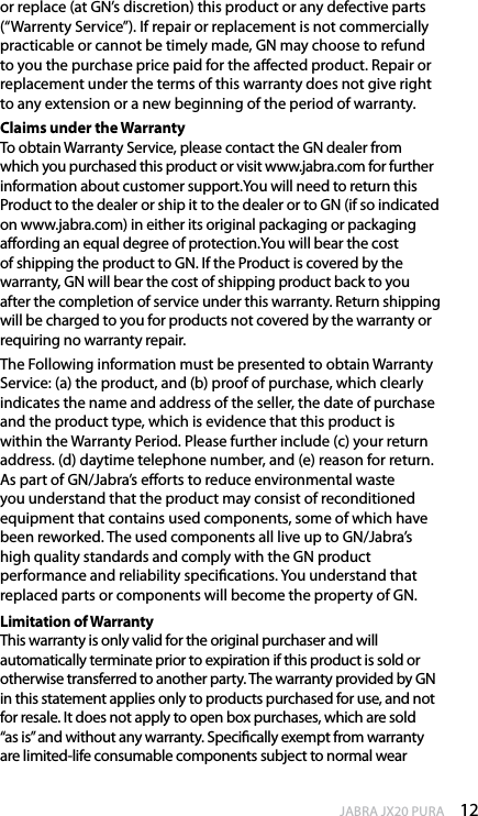 12enGlishJABRA JX20 PURAor replace (at GN’s discretion) this product or any defective parts (“Warrenty Service”). If repair or replacement is not commercially practicable or cannot be timely made, GN may choose to refund to you the purchase price paid for the aected product. Repair or replacement under the terms of this warranty does not give right to any extension or a new beginning of the period of warranty.Claims under the Warranty To obtain Warranty Service, please contact the GN dealer from which you purchased this product or visit www.jabra.com for further information about customer support.You will need to return this Product to the dealer or ship it to the dealer or to GN (if so indicated on www.jabra.com) in either its original packaging or packaging aording an equal degree of protection.You will bear the cost of shipping the product to GN. If the Product is covered by the warranty, GN will bear the cost of shipping product back to you after the completion of service under this warranty. Return shipping will be charged to you for products not covered by the warranty or requiring no warranty repair. The Following information must be presented to obtain Warranty Service: (a) the product, and (b) proof of purchase, which clearly indicates the name and address of the seller, the date of purchase and the product type, which is evidence that this product is within the Warranty Period. Please further include (c) your return address. (d) daytime telephone number, and (e) reason for return. As part of GN/Jabra’s eorts to reduce environmental waste you understand that the product may consist of reconditioned equipment that contains used components, some of which have been reworked. The used components all live up to GN/Jabra’s high quality standards and comply with the GN product performance and reliability specications. You understand that replaced parts or components will become the property of GN.Limitation of Warranty This warranty is only valid for the original purchaser and will automatically terminate prior to expiration if this product is sold or otherwise transferred to another party. The warranty provided by GN in this statement applies only to products purchased for use, and not for resale. It does not apply to open box purchases, which are sold “as is” and without any warranty. Specically exempt from warranty are limited-life consumable components subject to normal wear 