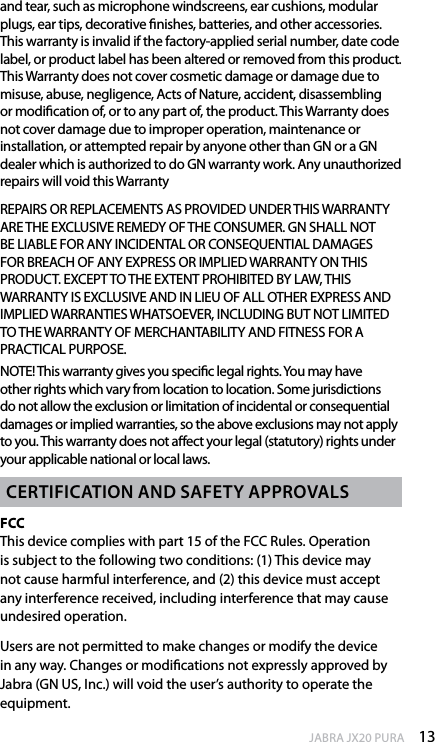 13enGlishJABRA JX20 PURAand tear, such as microphone windscreens, ear cushions, modular plugs, ear tips, decorative nishes, batteries, and other accessories. This warranty is invalid if the factory-applied serial number, date code label, or product label has been altered or removed from this product. This Warranty does not cover cosmetic damage or damage due to misuse, abuse, negligence, Acts of Nature, accident, disassembling or modication of, or to any part of, the product. This Warranty does not cover damage due to improper operation, maintenance or installation, or attempted repair by anyone other than GN or a GN dealer which is authorized to do GN warranty work. Any unauthorized repairs will void this Warranty REPAIRS OR REPLACEMENTS AS PROVIDED UNDER THIS WARRANTY ARE THE EXCLUSIVE REMEDY OF THE CONSUMER. GN SHALL NOT BE LIABLE FOR ANY INCIDENTAL OR CONSEQUENTIAL DAMAGES FOR BREACH OF ANY EXPRESS OR IMPLIED WARRANTY ON THIS PRODUCT. EXCEPT TO THE EXTENT PROHIBITED BY LAW, THIS WARRANTY IS EXCLUSIVE AND IN LIEU OF ALL OTHER EXPRESS AND IMPLIED WARRANTIES WHATSOEVER, INCLUDING BUT NOT LIMITED TO THE WARRANTY OF MERCHANTABILITY AND FITNESS FOR A PRACTICAL PURPOSE.NOTE! This warranty gives you specic legal rights. You may have other rights which vary from location to location. Some jurisdictions do not allow the exclusion or limitation of incidental or consequential damages or implied warranties, so the above exclusions may not apply to you. This warranty does not aect your legal (statutory) rights under your applicable national or local laws.CertifiCation and safety aPProvalsFCC This device complies with part 15 of the FCC Rules. Operation is subject to the following two conditions: (1) This device may not cause harmful interference, and (2) this device must accept any interference received, including interference that may cause undesired operation. Users are not permitted to make changes or modify the device in any way. Changes or modications not expressly approved by Jabra (GN US, Inc.) will void the user’s authority to operate the equipment.