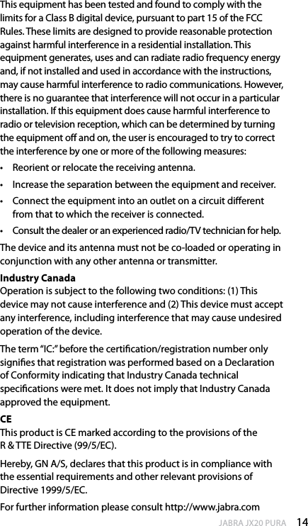14enGlishJABRA JX20 PURAThis equipment has been tested and found to comply with the limits for a Class B digital device, pursuant to part 15 of the FCC Rules. These limits are designed to provide reasonable protection against harmful interference in a residential installation. This equipment generates, uses and can radiate radio frequency energy and, if not installed and used in accordance with the instructions, may cause harmful interference to radio communications. However, there is no guarantee that interference will not occur in a particular installation. If this equipment does cause harmful interference to radio or television reception, which can be determined by turning the equipment o and on, the user is encouraged to try to correct the interference by one or more of the following measures:•  Reorient or relocate the receiving antenna.•  Increase the separation between the equipment and receiver.•  Connect the equipment into an outlet on a circuit dierent from that to which the receiver is connected.•  Consult the dealer or an experienced radio/TV technician for help.The device and its antenna must not be co-loaded or operating in conjunction with any other antenna or transmitter.Industry Canada Operation is subject to the following two conditions: (1) This device may not cause interference and (2) This device must accept any interference, including interference that may cause undesired operation of the device. The term “IC:” before the certication/registration number only signies that registration was performed based on a Declaration of Conformity indicating that Industry Canada technical specications were met. It does not imply that Industry Canada approved the equipment.CE This product is CE marked according to the provisions of the  R &amp; TTE Directive (99/5/EC).Hereby, GN A/S, declares that this product is in compliance with the essential requirements and other relevant provisions of Directive 1999/5/EC. For further information please consult http://www.jabra.com