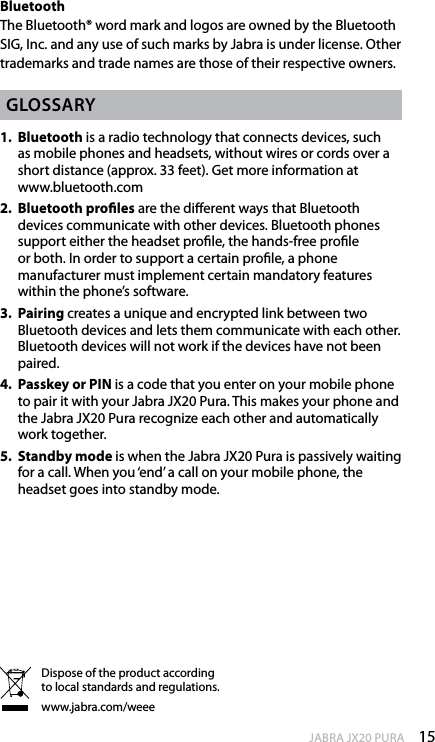 15enGlishJABRA JX20 PURABluetooth The Bluetooth® word mark and logos are owned by the Bluetooth SIG, Inc. and any use of such marks by Jabra is under license. Other trademarks and trade names are those of their respective owners.Glossary1.   Bluetooth is a radio technology that connects devices, such as mobile phones and headsets, without wires or cords over a short distance (approx. 33 feet). Get more information at  www.bluetooth.com2.   Bluetooth proles are the dierent ways that Bluetooth devices communicate with other devices. Bluetooth phones support either the headset prole, the hands-free prole or both. In order to support a certain prole, a phone manufacturer must implement certain mandatory features within the phone’s software.3.   Pairing creates a unique and encrypted link between two Bluetooth devices and lets them communicate with each other. Bluetooth devices will not work if the devices have not been paired.4.   Passkey or PIN is a code that you enter on your mobile phone to pair it with your Jabra JX20 Pura. This makes your phone and the Jabra JX20 Pura recognize each other and automatically work together.5.   Standby mode is when the Jabra JX20 Pura is passively waiting for a call. When you ‘end’ a call on your mobile phone, the headset goes into standby mode.Dispose of the product according to local standards and regulations.www.jabra.com/weee