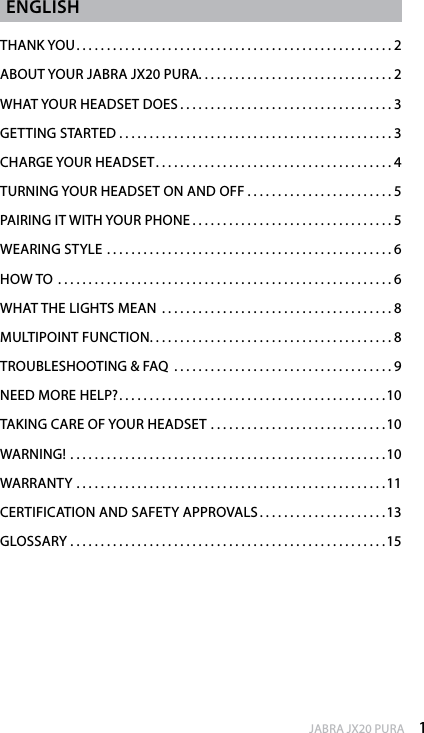 1enGlishJABRA JX20 PURAenGlishTHANK YOU....................................................2ABOUT YOUR JABRA JX20 PURA................................2WHAT YOUR HEADSET DOES...................................3GETTING STARTED . . . . . . . . . . . . . . . . . . . . . . . . . . . . . . . . . . . . . . . . . . . . . 3CHARGE YOUR HEADSET.......................................4TURNING YOUR HEADSET ON AND OFF . . . . . . . . . . . . . . . . . . . . . . . . 5PAIRING IT WITH YOUR PHONE.................................5WEARING STYLE ...............................................6HOW TO .......................................................6WHAT THE LIGHTS MEAN ......................................8MULTIPOINT FUNCTION........................................8TROUBLESHOOTING &amp; FAQ ....................................9NEED MORE HELP?............................................10TAKING CARE OF YOUR HEADSET . . . . . . . . . . . . . . . . . . . . . . . . . . . . .10WARNING! ....................................................10WARRANTY ...................................................11CERTIFICATION AND SAFETY APPROVALS . . . . . . . . . . . . . . . . . . . . . 13GLOSSARY ....................................................15