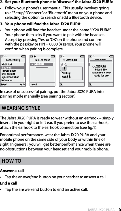 6enGlishJABRA JX20 PURA2.  Set your Bluetooth phone to ‘discover’ the Jabra JX20 PURA: •   Follow your phone’s user manual. This usually involves going to a “Setup,”“Connect” or “Bluetooth” menu on your phone and selecting the option to search or add a Bluetooth device. 3.  Your phone will nd the Jabra JX20 PURA: •   Your phone will nd the headset under the name “JX20 PURA”. Your phone then asks if you want to pair with the headset.  Accept by pressing ‘Yes’ or ‘OK’ on the phone and conrm  with the passkey or PIN = 0000 (4 zeros). Your phone will  conrm when pairing is complete.  JX20 PURA JX20 PURA JX20 PURAIn case of unsuccessful pairing, put the Jabra JX20 PURA into pairing mode manually (see pairing section).WearinG styleThe Jabra JX20 PURA is ready to wear without an earhook – simply insert it in your right or left ear. If you prefer to use the earhook, attach the earhook to the earhook connection (see g.1).For optimal performance, wear the Jabra JX20 PURA and your mobile phone on the same side of your body or within line of sight. In general, you will get better performance when there are no obstructions between your headset and your mobile phone.hoW toAnswer a call•  Tap the answer/end button on your headset to answer a call.End a call•  Tap the answer/end button to end an active call.