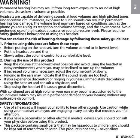 EN81-03046 CWARNING!Permanent hearing loss may result from long-term exposure to sound at high volumes. Use as low a volume as possible.Headsets are capable of delivering sounds at loud volumes and high pitched tones. Under certain circumstances, exposure to such sounds can result in permanent hearing loss damage. The volume level may vary based on conditions such as the phone you are using, its reception and volume settings, and the environment. Avoid prolonged use of the headset at excessive sound pressure levels. Please read the safety guidelines below prior to using this headset.You can reduce the risk of hearing damage by following these safety guidelines:1.  Prior to using this product follow these steps•  Before putting on the headset, turn the volume control to its lowest level;•  Put the headset on; and then•  Slowly adjust the volume control to a comfortable level.2.  During the use of this product•  Keep the volume at the lowest level possible and avoid using the headset in noisy environments where you may be inclined to turn up the volume;•  If increased volume is necessary, adjust the volume control slowly;•  Ringing in the ears may indicate that the sound levels are too high;•  If you experience discomfort or ringing in your ears, immediately discontinue using the headset and consult a physician; and•  Stop using the headset if it causes great discomfort.With continued use at high volume, your ears may become accustomed to the sound level, which may result in permanent damage to your hearing without any noticeable discomfort.SAFETY INFORMATION!•  Use of a headset will impair your ability to hear other sounds. Use caution while using your headset when you are engaging in any activity that requires your full attention.•  If you have a pacemaker or other electrical medical devices, you should consult your physician before using this product.•  This package contains small parts that may be hazardous to children and should be kept out of reach from children. This product is not a toy – never allow 