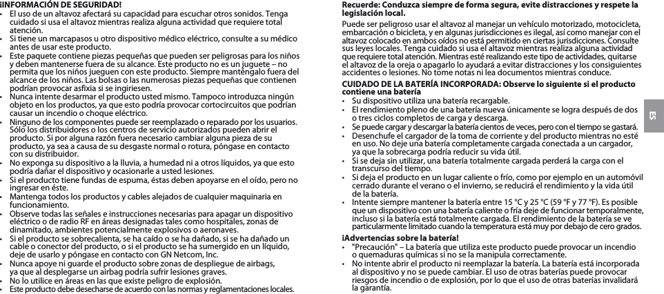 ES¡INFORMACIÓN DE SEGURIDAD!•  El uso de un altavoz afectará su capacidad para escuchar otros sonidos. Tenga cuidado si usa el altavoz mientras realiza alguna actividad que requiere total atención.•  Si tiene un marcapasos u otro dispositivo médico eléctrico, consulte a su médico antes de usar este producto.•  Este paquete contiene piezas pequeñas que pueden ser peligrosas para los niños y deben mantenerse fuera de su alcance. Este producto no es un juguete – no permita que los niños jueguen con este producto. Siempre manténgalo fuera del alcance de los niños. Las bolsas o las numerosas piezas pequeñas que contienen podrían provocar asfixia si se ingiriesen. •  Nunca intente desarmar el producto usted mismo. Tampoco introduzca ningún objeto en los productos, ya que esto podría provocar cortocircuitos que podrían causar un incendio o choque eléctrico. •  Ninguno de los componentes puede ser reemplazado o reparado por los usuarios. Sólo los distribuidores o los centros de servicio autorizados pueden abrir el producto. Si por alguna razón fuera necesario cambiar alguna pieza de su producto, ya sea a causa de su desgaste normal o rotura, póngase en contacto con su distribuidor.•  No exponga su dispositivo a la lluvia, a humedad ni a otros líquidos, ya que esto podría dañar el dispositivo y ocasionarle a usted lesiones.•  Si el producto tiene fundas de espuma, éstas deben apoyarse en el oído, pero no ingresar en éste.•  Mantenga todos los productos y cables alejados de cualquier maquinaria en funcionamiento.•  Observe todas las señales e instrucciones necesarias para apagar un dispositivo eléctrico o de radio RF en áreas designadas tales como hospitales, zonas de dinamitado, ambientes potencialmente explosivos o aeronaves.•  Si el producto se sobrecalienta, se ha caído o se ha dañado, si se ha dañado un cable o conector del producto, o si el producto se ha sumergido en un líquido, deje de usarlo y póngase en contacto con GN Netcom, Inc.•  Nunca apoye ni guarde el producto sobre zonas de despliegue de airbags,  ya que al desplegarse un airbag podría sufrir lesiones graves.•  No lo utilice en áreas en las que existe peligro de explosión.•  Este producto debe desecharse de acuerdo con las normas y reglamentaciones locales.Recuerde: Conduzca siempre de forma segura, evite distracciones y respete la legislación local.Puede ser peligroso usar el altavoz al manejar un vehículo motorizado, motocicleta, embarcación o bicicleta, y en algunas jurisdicciones es ilegal, así como manejar con el  altavoz colocado en ambos oídos no está permitido en ciertas jurisdicciones. Consulte sus leyes locales. Tenga cuidado si usa el altavoz mientras realiza alguna actividad que requiere total atención. Mientras esté realizando este tipo de actividades, quitarse el altavoz de la oreja o apagarlo lo ayudará a evitar distracciones y los consiguientes accidentes o lesiones. No tome notas ni lea documentos mientras conduce.CUIDADO DE LA BATERÍA INCORPORADA: Observe lo siguiente si el producto contiene una batería•  Su dispositivo utiliza una batería recargable. •  El rendimiento pleno de una batería nueva únicamente se logra después de dos o tres ciclos completos de carga y descarga.•  Se puede cargar y descargar la batería cientos de veces, pero con el tiempo se gastará. •  Desenchufe el cargador de la toma de corriente y del producto mientras no esté en uso. No deje una batería completamente cargada conectada a un cargador,  ya que la sobrecarga podría reducir su vida útil. •  Si se deja sin utilizar, una batería totalmente cargada perderá la carga con el transcurso del tiempo. •  Si deja el producto en un lugar caliente o frío, como por ejemplo en un automóvil cerrado durante el verano o el invierno, se reducirá el rendimiento y la vida útil de la batería. •  Intente siempre mantener la batería entre 15 °C y 25 °C (59 °F y 77 °F). Es posible  que un dispositivo con una batería caliente o fría deje de funcionar temporalmente, incluso si la batería está totalmente cargada. El rendimiento de la batería se ve particularmente limitado cuando la temperatura está muy por debajo de cero grados. ¡Advertencias sobre la batería!•  &quot;Precaución&quot; – La batería que utiliza este producto puede provocar un incendio  o quemaduras químicas si no se la manipula correctamente. •  No intente abrir el producto ni reemplazar la batería. La batería está incorporada al dispositivo y no se puede cambiar. El uso de otras baterías puede provocar riesgos de incendio o de explosión, por lo que el uso de otras baterías invalidará la garantía. 