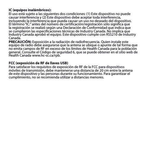 IC (equipos inalámbricos):El uso está sujeto a las siguientes dos condiciones: (1) Este dispositivo no puede causar interferencia y (2) Este dispositivo debe aceptar toda interferencia, incluyendo la interferencia que pueda causar un uso no deseado del dispositivo. El término “IC:” antes del número de certificación/registración sólo significa que la registración se realizó según una Declaración de Conformidad que indica que se cumplieron las especificaciones técnicas de Industry Canada. No implica que Industry Canada aprobó el equipo. Este dispositivo cumple con RSS210 de Industry Canada.PRECAUCIÓN: Exposición a la radiación de radiofrecuencia. Quien instale este equipo de radio debe asegurarse que la antena se ubique o apunte de tal forma que no emita campos de RF en exceso de los límites de Health Canada para la población general. Consulte el Código de seguridad 6, que se puede obtener en el sitio web de Health Canada www.hc-sc.ca/rpb.FCC (exposición de RF de llaves USB)Para satisfacer los requisitos de exposición de RF de la FCC para dispositivos móviles de transmisión, debe mantenerse una distancia de 20 cm entre la antena de este dispositivo y las personas durante su funcionamiento. Para garantizar el cumplimiento, no se recomienda utilizar a distancias menores.