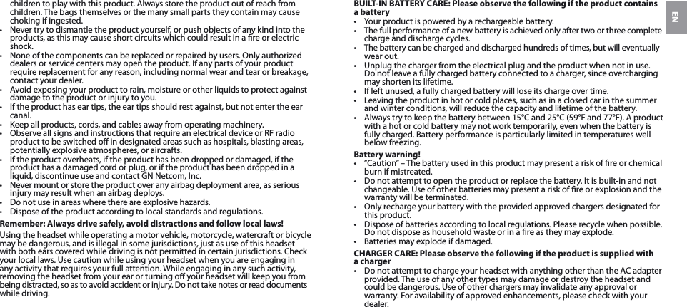 ENchildren to play with this product. Always store the product out of reach from children. The bags themselves or the many small parts they contain may cause choking if ingested. •  Never try to dismantle the product yourself, or push objects of any kind into the products, as this may cause short circuits which could result in a re or electric shock. •  None of the components can be replaced or repaired by users. Only authorized dealers or service centers may open the product. If any parts of your product require replacement for any reason, including normal wear and tear or breakage, contact your dealer.•  Avoid exposing your product to rain, moisture or other liquids to protect against damage to the product or injury to you.•  If the product has ear tips, the ear tips should rest against, but not enter the ear canal.•  Keep all products, cords, and cables away from operating machinery.•  Observe all signs and instructions that require an electrical device or RF radio product to be switched o in designated areas such as hospitals, blasting areas, potentially explosive atmospheres, or aircrafts.•  If the product overheats, if the product has been dropped or damaged, if the product has a damaged cord or plug, or if the product has been dropped in a liquid, discontinue use and contact GN Netcom, Inc.•  Never mount or store the product over any airbag deployment area, as serious injury may result when an airbag deploys.•  Do not use in areas where there are explosive hazards.•  Dispose of the product according to local standards and regulations.Remember: Always drive safely, avoid distractions and follow local laws!Using the headset while operating a motor vehicle, motorcycle, watercraft or bicycle may be dangerous, and is illegal in some jurisdictions, just as use of this headset with both ears covered while driving is not permitted in certain jurisdictions. Check your local laws. Use caution while using your headset when you are engaging in any activity that requires your full attention. While engaging in any such activity, removing the headset from your ear or turning o your headset will keep you from  being distracted, so as to avoid accident or injury. Do not take notes or read documents while driving.BUILT-IN BATTERY CARE: Please observe the following if the product contains a battery•  Your product is powered by a rechargeable battery. •  The full performance of a new battery is achieved only after two or three complete charge and discharge cycles.•  The battery can be charged and discharged hundreds of times, but will eventually wear out. •  Unplug the charger from the electrical plug and the product when not in use.  Do not leave a fully charged battery connected to a charger, since overcharging may shorten its lifetime. •  If left unused, a fully charged battery will lose its charge over time. •  Leaving the product in hot or cold places, such as in a closed car in the summer and winter conditions, will reduce the capacity and lifetime of the battery. •  Always try to keep the battery between 15°C and 25°C (59°F and 77°F). A product with a hot or cold battery may not work temporarily, even when the battery is fully charged. Battery performance is particularly limited in temperatures well below freezing. Battery warning!•  ”Caution” – The battery used in this product may present a risk of re or chemical burn if mistreated. •  Do not attempt to open the product or replace the battery. It is built-in and not changeable. Use of other batteries may present a risk of re or explosion and the warranty will be terminated. •  Only recharge your battery with the provided approved chargers designated for this product. •  Dispose of batteries according to local regulations. Please recycle when possible. Do not dispose as household waste or in a re as they may explode.•  Batteries may explode if damaged. CHARGER CARE: Please observe the following if the product is supplied with a charger•  Do not attempt to charge your headset with anything other than the AC adapter provided. The use of any other types may damage or destroy the headset and could be dangerous. Use of other chargers may invalidate any approval or warranty. For availability of approved enhancements, please check with your dealer. 