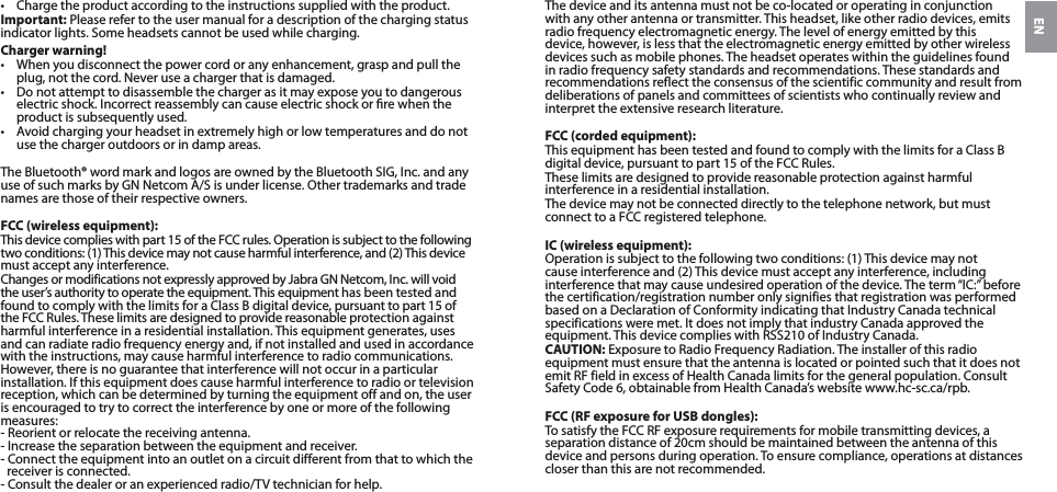 EN•  Charge the product according to the instructions supplied with the product.Important: Please refer to the user manual for a description of the charging status indicator lights. Some headsets cannot be used while charging.Charger warning!•  When you disconnect the power cord or any enhancement, grasp and pull the plug, not the cord. Never use a charger that is damaged.•  Do not attempt to disassemble the charger as it may expose you to dangerous electric shock. Incorrect reassembly can cause electric shock or re when the product is subsequently used.•  Avoid charging your headset in extremely high or low temperatures and do not use the charger outdoors or in damp areas.The Bluetooth® word mark and logos are owned by the Bluetooth SIG, Inc. and any use of such marks by GN Netcom A/S is under license. Other trademarks and trade names are those of their respective owners.FCC (wireless equipment):This device complies with part 15 of the FCC rules. Operation is subject to the following two conditions: (1) This device may not cause harmful interference, and (2) This device must accept any interference.Changes or modifications not expressly approved by Jabra GN Netcom, Inc. will void the user’s authority to operate the equipment. This equipment has been tested and found to comply with the limits for a Class B digital device, pursuant to part 15 of the FCC Rules. These limits are designed to provide reasonable protection against harmful interference in a residential installation. This equipment generates, uses and can radiate radio frequency energy and, if not installed and used in accordance with the instructions, may cause harmful interference to radio communications. However, there is no guarantee that interference will not occur in a particular installation. If this equipment does cause harmful interference to radio or television reception, which can be determined by turning the equipment off and on, the user is encouraged to try to correct the interference by one or more of the following measures:- Reorient or relocate the receiving antenna.- Increase the separation between the equipment and receiver.- Connect the equipment into an outlet on a circuit different from that to which the receiver is connected.- Consult the dealer or an experienced radio/TV technician for help.The device and its antenna must not be co-located or operating in conjunction with any other antenna or transmitter. This headset, like other radio devices, emits radio frequency electromagnetic energy. The level of energy emitted by this device, however, is less that the electromagnetic energy emitted by other wireless devices such as mobile phones. The headset operates within the guidelines found in radio frequency safety standards and recommendations. These standards and recommendations reflect the consensus of the scientific community and result from deliberations of panels and committees of scientists who continually review and interpret the extensive research literature.FCC (corded equipment):This equipment has been tested and found to comply with the limits for a Class B digital device, pursuant to part 15 of the FCC Rules.These limits are designed to provide reasonable protection against harmful interference in a residential installation.The device may not be connected directly to the telephone network, but must connect to a FCC registered telephone.IC (wireless equipment):Operation is subject to the following two conditions: (1) This device may not cause interference and (2) This device must accept any interference, including interference that may cause undesired operation of the device. The term “IC:” before the certification/registration number only signifies that registration was performed based on a Declaration of Conformity indicating that Industry Canada technical specifications were met. It does not imply that industry Canada approved the equipment. This device complies with RSS210 of Industry Canada.CAUTION: Exposure to Radio Frequency Radiation. The installer of this radio equipment must ensure that the antenna is located or pointed such that it does not emit RF field in excess of Health Canada limits for the general population. Consult Safety Code 6, obtainable from Health Canada’s website www.hc-sc.ca/rpb.FCC (RF exposure for USB dongles):To satisfy the FCC RF exposure requirements for mobile transmitting devices, a separation distance of 20cm should be maintained between the antenna of this device and persons during operation. To ensure compliance, operations at distances closer than this are not recommended.