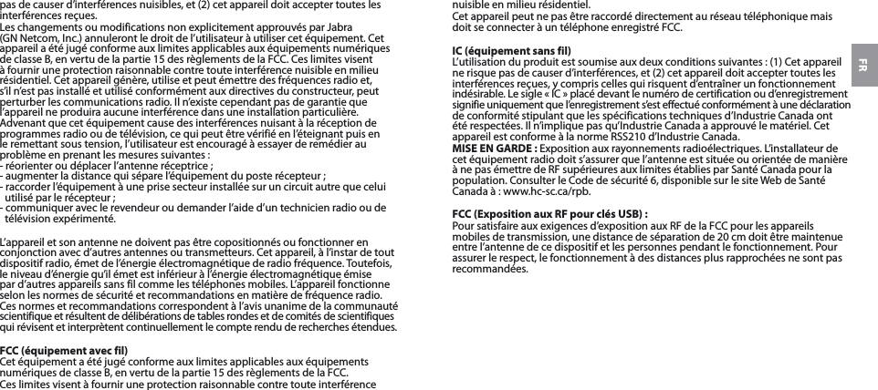 FRpas de causer d’interférences nuisibles, et (2) cet appareil doit accepter toutes les interférences reçues.Les changements ou modifications non explicitement approuvés par Jabra (GNNetcom, Inc.) annuleront le droit de l’utilisateur à utiliser cet équipement. Cet appareil a été jugé conforme aux limites applicables aux équipements numériques de classeB, en vertu de la partie15 des règlements de laFCC. Ces limites visent à fournir une protection raisonnable contre toute interférence nuisible en milieu résidentiel. Cet appareil génère, utilise et peut émettre des fréquences radio et, s’il n’est pas installé et utilisé conformément aux directives du constructeur, peut perturber les communications radio. Il n’existe cependant pas de garantie que l’appareil ne produira aucune interférence dans une installation particulière. Advenant que cet équipement cause des interférences nuisant à la réception de programmes radio ou de télévision, ce qui peut être vérifié en l’éteignant puis en le remettant sous tension, l’utilisateur est encouragé à essayer de remédier au problème en prenant les mesures suivantes:- réorienter ou déplacer l’antenne réceptrice;- augmenter la distance qui sépare l’équipement du poste récepteur;- raccorder l’équipement à une prise secteur installée sur un circuit autre que celui utilisé par le récepteur;- communiquer avec le revendeur ou demander l’aide d’un technicien radio ou de télévision expérimenté.L’appareil et son antenne ne doivent pas être copositionnés ou fonctionner en conjonction avec d’autres antennes ou transmetteurs. Cet appareil, à l’instar de tout dispositif radio, émet de l’énergie électromagnétique de radio fréquence. Toutefois, le niveau d’énergie qu’il émet est inférieur à l’énergie électromagnétique émise par d’autres appareils sans fil comme les téléphones mobiles. L’appareil fonctionne selon les normes de sécurité et recommandations en matière de fréquence radio. Ces normes et recommandations correspondent à l’avis unanime de la communauté scientifique et résultent de délibérations de tables rondes et de comités de scientifiques qui révisent et interprètent continuellement le compte rendu de recherches étendues.FCC (équipement avec fil)Cet équipement a été jugé conforme aux limites applicables aux équipements numériques de classeB, en vertu de la partie15 des règlements de laFCC.Ces limites visent à fournir une protection raisonnable contre toute interférence nuisible en milieu résidentiel.Cet appareil peut ne pas être raccordé directement au réseau téléphonique mais doit se connecter à un téléphone enregistré FCC.IC (équipement sans fil)L’utilisation du produit est soumise aux deux conditions suivantes: (1) Cet appareil  ne risque pas de causer d’interférences, et (2) cet appareil doit accepter toutes les  interférences reçues, y compris celles qui risquent d’entraîner un fonctionnement indésirable. Le sigle «IC» placé devant le numéro de certification ou d’enregistrement signifie uniquement que l’enregistrement s’est effectué conformément à une déclaration de conformité stipulant que les spécifications techniques d’Industrie Canada ont été respectées. Il n’implique pas qu’Industrie Canada a approuvé le matériel. Cet appareil est conforme à la normeRSS210 d’Industrie Canada.MISE EN GARDE: Exposition aux rayonnements radioélectriques. L’installateur de cet équipement radio doit s’assurer que l’antenne est située ou orientée de manière à ne pas émettre de RF supérieures aux limites établies par Santé Canada pour la population. Consulter le Code de sécurité6, disponible sur le site Web de Santé Canada à: www.hc-sc.ca/rpb.FCC (Exposition aux RF pour clés USB) :Pour satisfaire aux exigences d’exposition aux RF de la FCC pour les appareils mobiles de transmission, une distance de séparation de 20 cm doit être maintenue entre l’antenne de ce dispositif et les personnes pendant le fonctionnement. Pour assurer le respect, le fonctionnement à des distances plus rapprochées ne sont pas recommandées.