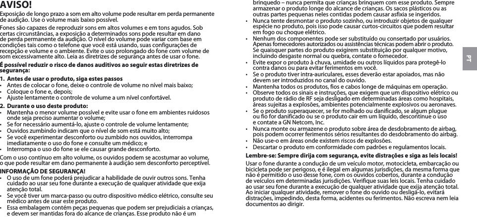 PTAVISO!Exposição de longo prazo a som em alto volume pode resultar em perda permanente de audição. Use o volume mais baixo possível.Fones são capazes de reproduzir sons em altos volumes e em tons agudos. Sob certas circunstâncias, a exposição a determinados sons pode resultar em dano de perda permanente da audição. O nível do volume pode variar com base em condições tais como o telefone que você está usando, suas configurações de recepção e volume e o ambiente. Evite o uso prolongado do fone com volume de som excessivamente alto. Leia as diretrizes de segurança antes de usar o fone.É possível reduzir o risco de danos auditivos ao seguir estas diretrizes de segurança:1.  Antes de usar o produto, siga estes passos•  Antes de colocar o fone, deixe o controle de volume no nível mais baixo;•  Coloque o fone e, depois;•  Ajuste lentamente o controle de volume a um nível confortável.2.  Durante o uso deste produto:•  Mantenha o menor volume possível e evite usar o fone em ambientes ruidosos onde seja preciso aumentar o volume;•  Se for necessário aumentá-lo, ajuste o controle de volume lentamente;•  Ouvidos zumbindo indicam que o nível de som está muito alto;•  Se você experimentar desconforto ou zumbido nos ouvidos, interrompa imediatamente o uso do fone e consulte um médico; e•  Interrompa o uso do fone se ele causar grande desconforto.Com o uso contínuo em alto volume, os ouvidos podem se acostumar ao volume,  o que pode resultar em dano permanente à audição sem desconforto perceptível.INFORMAÇÃO DE SEGURANÇA!•  O uso de um fone poderá prejudicar a habilidade de ouvir outros sons. Tenha cuidado ao usar seu fone durante a execução de qualquer atividade que exija atenção total.•  Se você tiver um marca-passo ou outro dispositivo médico elétrico, consulte seu médico antes de usar este produto.•  Essa embalagem contém peças pequenas que podem ser prejudiciais a crianças, e devem ser mantidas fora do alcance de crianças. Esse produto não é um brinquedo – nunca permita que crianças brinquem com esse produto. Sempre armazenar o produto longe do alcance de crianças. Os sacos plásticos ou as outras partes pequenas neles contidas podem causar asfixia se ingeridos. •  Nunca tente desmontar o produto sozinho, ou introduzir objetos de qualquer espécie no produto, pois isso pode causar curtos-circuitos que podem resultar em fogo ou choque elétrico. •  Nenhum dos componentes pode ser substituído ou consertado por usuários. Apenas fornecedores autorizados ou assistências técnicas podem abrir o produto. Se quaisquer partes do produto exigirem substituição por qualquer motivo, incluindo desgaste normal ou quebra, contate o fornecedor.•  Evite expor o produto à chuva, umidade ou outros líquidos para protegê-lo contra danos ou para evitar ferimentos em você.•  Se o produto tiver intra-auriculares, esses deverão estar apoiados, mas não devem ser introduzidos no canal do ouvido.•  Mantenha todos os produtos, fios e cabos longe de máquinas em operação.•  Observe todos os sinais e instruções, que exigem que um dispositivo elétrico ou produto de rádio de RF seja desligado em determinadas áreas como hospitais, áreas sujeitas a explosões, ambientes potencialmente explosivos ou aeronaves.•  Se o produto superaquecer, se for molhado ou danificado, se algum plugue  ou fio for danificado ou se o produto cair em um líquido, descontinue o uso  e contate a GN Netcom, Inc.•  Nunca monte ou armazene o produto sobre área de desdobramento de airbag, pois podem ocorrer ferimentos sérios resultantes do desdobramento do airbag.•  Não use-o em áreas onde existem riscos de explosões.•  Descartar o produto em conformidade com padrões e regulamentos locais.Lembre-se: Sempre dirija com segurança, evite distrações e siga as leis locais!Usar o fone durante a condução de um veículo motor, motocicleta, embarcação ou bicicleta pode ser perigoso, e é ilegal em algumas jurisdições, da mesma forma que não é permitido o uso desse fone, com os ouvidos cobertos, durante a condução de veículos em determinadas jurisdições. Verifique suas leis locais. Tenha cuidado ao usar seu fone durante a execução de qualquer atividade que exija atenção total. Ao iniciar qualquer atividade, remover o fone do ouvido ou desligá-lo, evitará distrações, impedindo, desta forma, acidentes ou ferimentos. Não escreva nem leia documentos ao dirigir.