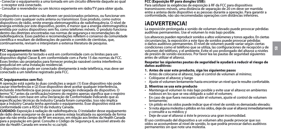 ES- Conectar o equipamento a uma tomada em um circuito diferente daquele ao qual o receptor está conectado.- Consultar o revendedor ou um técnico experiente em rádio/TV para obter ajuda.O dispositivo e sua antena não devem ser posicionados próximos, ou funcionar em conjunto com qualquer outra antena ou transmissor. Esse produto, como outros dispositivos de rádio, emite energia eletromagnética de radiofrequência. O nível de energia emitida por este dispositivo, porém, é menor que a energia eletromagnética emitida por outros dispositivos sem fio, como telefones móveis. O produto funciona dentro das diretrizes encontradas nas normas de segurança e recomendações de radiofrequência. Esses padrões e recomendações refletem o consenso da comunidade científica e resultam de deliberações de painéis e comitês de cientistas, que, continuamente, revisam e interpretam a extensa literatura de pesquisa.FCC (equipamentos com fio):Esse equipamento foi testado e está em conformidade com os limites para um dispositivo digital Classe B, em conformidade com a Parte 15 das normas da FCC.Esses limites são projetados para fornecer proteção razoável contra interferência prejudicial em uma instalação residencial.O dispositivo não pode ser conectado diretamente à rede telefônica, mas deve ser conectado a um telefone registrado pela FCC.IC (equipamentos sem fio):A operação está sujeita às duas condições a seguir: (1) Esse dispositivo não pode causar interferências e (2) Esse dispositivo deve aceitar qualquer interferência, incluindo interferência que possa causar operação indesejada do dispositivo. O termo “IC:” antes da certificação/número do registro apenas significa que o registro foi realizado com base em uma Declaração de Conformidade indicando que as especificações técnicas da Industry Canada foram cumpridas. Isso não implica que a Industry Canada tenha aprovado o equipamento. Esse dispositivo está em conformidade com a RSS210 da Industry Canada.CUIDADO: Exposição à radiação de radiofrequência. O instalador desse equipamento de rádio deve assegurar-se de que a antena esteja localizada ou apontada de forma  que ela não emita campo de RF em excesso, em relação aos limites da Health Canada  para a população em geral. Consulte o Código de Segurança 6, acessível através do site da Health Canada em www.hc-sc.ca/rpb.FCC (Exposição RF para dongles USB):Para satisfazer às exigências de exposição à RF da FCC para dispositivos transmissores móveis, uma distância de separação de 20 cm deve ser mantida entre a antena deste dispositivo e as pessoas durante a operação. Para garantir a conformidade, não são recomendadas operações com distâncias inferiores.¡ADVERTENCIA!La exposición prolongada a sonido de volumen elevado puede provocar pérdidas auditivas permanentes. Use el volumen lo más bajo posible.Los altavoces pueden reproducir sonidos a altos volúmenes y tonos agudos. En ciertas circunstancias, la exposición a este tipo de sonidos puede provocar pérdidas  o daños auditivos permanentes. El nivel de volumen puede variar según ciertas condiciones como el teléfono que se utiliza, las configuraciones de recepción y de volumen del teléfono, y el ambiente. Evite el uso prolongado del altavoz a niveles de presión de sonido excesivos. Por favor lea las pautas de seguridad siguientes antes de utilizar el altavoz.Respetar las siguientes pautas de seguridad le ayudará a reducir el riesgo de daños auditivos:1.  Antes de usar este producto, siga los siguientes pasos•  Antes de colocarse el altavoz, baje el control de volumen al mínimo;•  Colóquese el altavoz; y luego•  Ajuste el volumen lentamente hasta encontrar un nivel que le resulte confortable.2.  Mientras se usa este producto•  Mantenga el volumen lo más bajo posible y evite usar el altavoz en ambientes ruidosos en los que se vea obligado a subir el volumen;•  En caso de que fuera necesario subir el volumen, ajuste el control de volumen lentamente;•  Un pitido en los oídos puede indicar que el nivel de sonido es demasiado elevado;•  Si nota alguna molestia o pitidos en los oídos, deje de usar el altavoz inmediatamente y consulte a su médico; y•  Deje de usar el altavoz si éste le provoca una gran incomodidad.El uso continuado del dispositivo a un volumen alto puede provocar que sus oídos se acostumbren al nivel de sonido, lo que podría provocar daños auditivos permanentes sin que note una molestia.