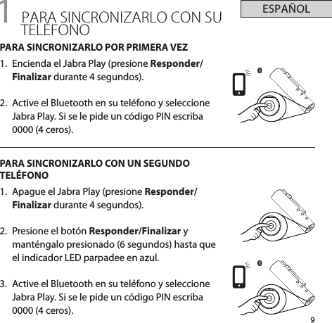 9ESPAÑOL+-+-+-1 PARA SINCRONIZARLO CON SU TELÉFONOPARA SINCRONIZARLO POR PRIMERA VEZ1.  Encienda el Jabra Play (presione Responder/Finalizar durante 4 segundos).2.  Active el Bluetooth en su teléfono y seleccione Jabra Play. Si se le pide un código PIN escriba 0000 (4 ceros).PARA SINCRONIZARLO CON UN SEGUNDO TELÉFONO1.  Apague el Jabra Play (presione Responder/Finalizar durante 4 segundos).2.  Presione el botón Responder/Finalizar y manténgalo presionado (6 segundos) hasta que el indicador LED parpadee en azul.3.  Active el Bluetooth en su teléfono y seleccione Jabra Play. Si se le pide un código PIN escriba 0000 (4 ceros).