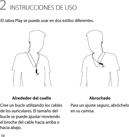 102 INSTRUCCIONES DE USOEl Jabra Play se puede usar en dos estilos diferentes.Alrededor del cuelloCree un bucle utilizando los cables de los auriculares. El tamaño del bucle se puede ajustar moviendo el broche del cable hacia arriba o hacia abajo.AbrochadoPara un ajuste seguro, abróchelo en su camisa.