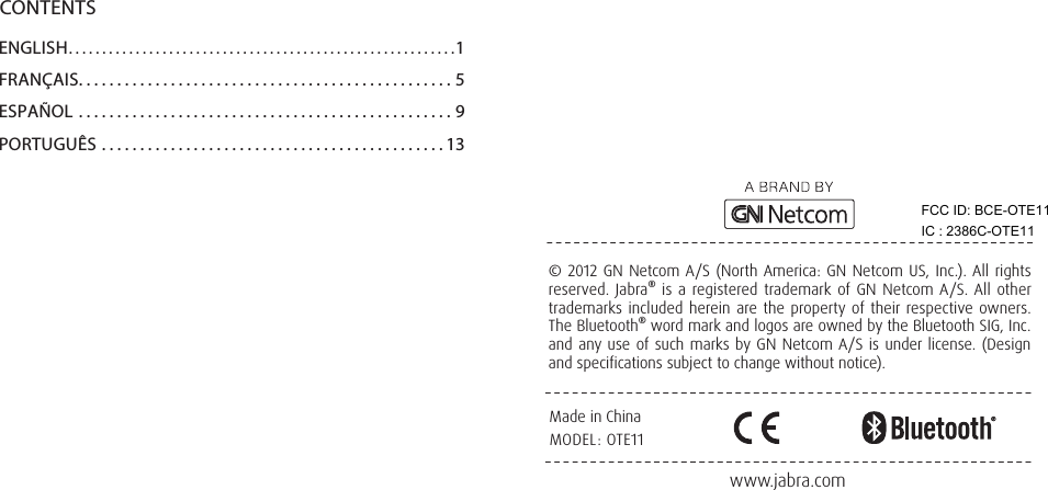 www.jabra.comMade in ChinaMODEL: OTE11© 2012 GN Netcom A/S (North America: GN Netcom US, Inc.). All rights reserved. Jabra® is a registered trademark of GN Netcom A/S. All other trademarks included herein are the property of their respective owners. The Bluetooth® word mark and logos are owned by the Bluetooth SIG, Inc. and any use of such marks by GN Netcom A/S is under license. (Design and specifications subject to change without notice).CONTENTSENGLISH..........................................................1FRANÇAIS.................................................5ESPAÑOL .................................................9PORTUGUÊS .............................................13FCC ID: BCE-OTE11 IC : 2386C-OTE11