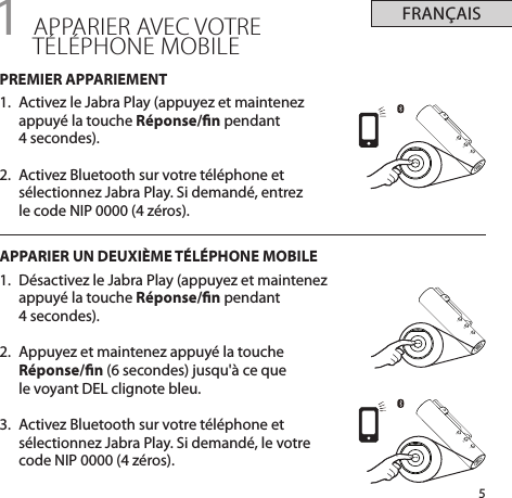 5FRANÇAIS+-+-+-1 APPARIER AVEC VOTRE  TÉLÉPHONE MOBILEPREMIER APPARIEMENT1.  Activez le Jabra Play (appuyez et maintenez appuyé la touche Réponse/n pendant  4 secondes).2.  Activez Bluetooth sur votre téléphone et sélectionnez Jabra Play. Si demandé, entrez  le code NIP 0000 (4 zéros). APPARIER UN DEUXIÈME TÉLÉPHONE MOBILE1.  Désactivez le Jabra Play (appuyez et maintenez appuyé la touche Réponse/n pendant  4 secondes).2.  Appuyez et maintenez appuyé la touche Réponse/n (6 secondes) jusqu&apos;à ce que  le voyant DEL clignote bleu. 3.  Activez Bluetooth sur votre téléphone et sélectionnez Jabra Play. Si demandé, le votre code NIP 0000 (4 zéros). 