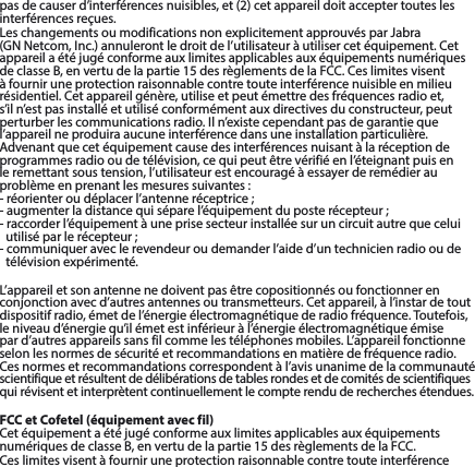 pasdecauserd’interférencesnuisibles,et(2)cetappareildoitacceptertouteslesinterférences reçues.LeschangementsoumodificationsnonexplicitementapprouvésparJabra(GNNetcom,Inc.)annulerontledroitdel’utilisateuràutilisercetéquipement.CetappareilaétéjugéconformeauxlimitesapplicablesauxéquipementsnumériquesdeclasseB,envertudelapartie15desrèglementsdelaFCC.Ceslimitesvisentà fournir une protection raisonnable contre toute interférence nuisible en milieu résidentiel.Cetappareilgénère,utiliseetpeutémettredesfréquencesradioet,s’il n’est pas installé et utilisé conformément aux directives du constructeur, peut perturberlescommunicationsradio.Iln’existecependantpasdegarantiequel’appareil ne produira aucune interférence dans une installation particulière. Advenant que cet équipement cause des interférences nuisant à la réception de programmesradiooudetélévision,cequipeutêtrevérifiéenl’éteignantpuisenle remettant sous tension, l’utilisateur est encouragé à essayer de remédier au problèmeenprenantlesmesuressuivantes:-réorienteroudéplacerl’antenneréceptrice;-augmenterladistancequiséparel’équipementduposterécepteur;- raccorder l’équipement à une prise secteur installée sur un circuit autre que celui utiliséparlerécepteur;- communiquer avec le revendeur ou demander l’aide d’un technicien radio ou de télévision expérimenté.L’appareiletsonantennenedoiventpasêtrecopositionnésoufonctionnerenconjonctionavecd’autresantennesoutransmetteurs.Cetappareil,àl’instardetoutdispositif radio, émet de l’énergie électromagnétique de radio fréquence. Toutefois, le niveau d’énergie qu’il émet est inférieur à l’énergie électromagnétique émise pard’autresappareilssansfilcommelestéléphonesmobiles.L’appareilfonctionneselon les normes de sécurité et recommandations en matière de fréquence radio. Cesnormesetrecommandationscorrespondentàl’avisunanimedelacommunautéscientifique et résultent de délibérations de tables rondes et de comités de scientifiques qui révisent et interprètent continuellement le compte rendu de recherches étendues.FCC et Cofetel (équipement avec fil)CetéquipementaétéjugéconformeauxlimitesapplicablesauxéquipementsnumériquesdeclasseB,envertudelapartie15desrèglementsdelaFCC.Ceslimitesvisentàfourniruneprotectionraisonnablecontretouteinterférence