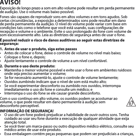 AVISO!Exposiçãodelongoprazoasomemaltovolumepoderesultaremperdapermanentede audição. Use o volume mais baixo possível.Fonessãocapazesdereproduzirsonsemaltosvolumeseemtonsagudos.Sobcertascircunstâncias,aexposiçãoadeterminadossonspoderesultaremdanodeperdapermanentedaaudição.Oníveldovolumepodevariarcombaseemcondiçõestaiscomootelefonequevocêestáusando,suasconfiguraçõesderecepção e volume e o ambiente. Evite o uso prolongado do fone com volume de somexcessivamentealto.Leiaasdiretrizesdesegurançaantesdeusarofone.É possível reduzir o risco de danos auditivos ao seguir estas diretrizes de segurança:1.  Antes de usar o produto, siga estes passos• Antesdecolocarofone,deixeocontroledevolumenonívelmaisbaixo;• Coloqueofonee,depois;• Ajustelentamenteocontroledevolumeaumnívelconfortável.2.  Durante o uso deste produto:• Mantenhaomenorvolumepossíveleeviteusarofoneemambientesruidososondesejaprecisoaumentarovolume;• Sefornecessárioaumentá-lo,ajusteocontroledevolumelentamente;• Ouvidoszumbindoindicamqueoníveldesomestámuitoalto;• Sevocêexperimentardesconfortoouzumbidonosouvidos,interrompaimediatamenteousodofoneeconsulteummédico;e• Interrompaousodofoneseelecausargrandedesconforto.Comousocontínuoemaltovolume,osouvidospodemseacostumarao volume, o que pode resultar em dano permanente à audição sem  desconforto perceptível.INFORMAÇÃO DE SEGURANÇA!• Ousodeumfonepoderáprejudicarahabilidadedeouviroutrossons.Tenhacuidadoaousarseufoneduranteaexecuçãodequalqueratividadequeexijaatenção total.• Sevocêtiverummarca-passoououtrodispositivomédicoelétrico,consulteseumédico antes de usar este produto.• Essaembalagemcontémpeçaspequenasquepodemserprejudiciaisacrianças,