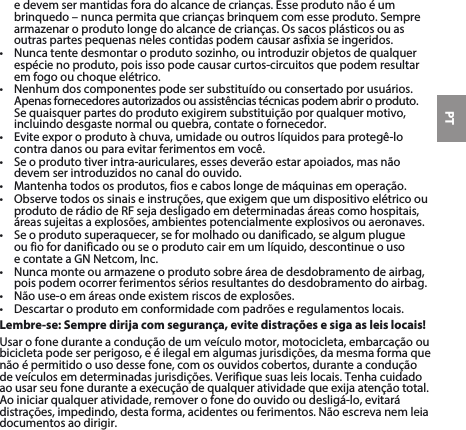 PTe devem ser mantidas fora do alcance de crianças. Esse produto não é um brinquedo–nuncapermitaquecriançasbrinquemcomesseproduto.Semprearmazenaroprodutolongedoalcancedecrianças.Ossacosplásticosouasoutras partes pequenas neles contidas podem causar asfixia se ingeridos. • Nuncatentedesmontaroprodutosozinho,ouintroduzirobjetosdequalquerespécie no produto, pois isso pode causar curtos-circuitos que podem resultar em fogo ou choque elétrico. • Nenhumdoscomponentespodesersubstituídoouconsertadoporusuários.Apenasfornecedoresautorizadosouassistênciastécnicaspodemabriroproduto.Sequaisquerpartesdoprodutoexigiremsubstituiçãoporqualquermotivo,incluindo desgaste normal ou quebra, contate o fornecedor.• Eviteexporoprodutoàchuva,umidadeououtroslíquidosparaprotegê-locontradanosouparaevitarferimentosemvocê.• Seoprodutotiverintra-auriculares,essesdeverãoestarapoiados,masnãodevemserintroduzidosnocanaldoouvido.• Mantenhatodososprodutos,fiosecaboslongedemáquinasemoperação.• Observetodosossinaiseinstruções,queexigemqueumdispositivoelétricoouprodutoderádiodeRFsejadesligadoemdeterminadasáreascomohospitais,áreassujeitasaexplosões,ambientespotencialmenteexplosivosouaeronaves.• Seoprodutosuperaquecer,seformolhadooudanificado,sealgumplugue ou fio for danificado ou se o produto cair em um líquido, descontinue o uso  econtateaGNNetcom,Inc.• Nuncamonteouarmazeneoprodutosobreáreadedesdobramentodeairbag,pois podem ocorrer ferimentos sérios resultantes do desdobramento do airbag.• Nãouse-oemáreasondeexistemriscosdeexplosões.• Descartaroprodutoemconformidadecompadrõeseregulamentoslocais.Lembre-se: Sempre dirija com segurança, evite distrações e siga as leis locais!Usar o fone durante a condução de um veículo motor, motocicleta, embarcação ou bicicletapodeserperigoso,eéilegalemalgumasjurisdições,damesmaformaquenão é permitido o uso desse fone, com os ouvidos cobertos, durante a condução deveículosemdeterminadasjurisdições.Verifiquesuasleislocais.Tenhacuidadoaousarseufoneduranteaexecuçãodequalqueratividadequeexijaatençãototal.Aoiniciarqualqueratividade,removerofonedoouvidooudesligá-lo,evitarádistrações,impedindo,destaforma,acidentesouferimentos.Nãoescrevanemleiadocumentos ao dirigir.