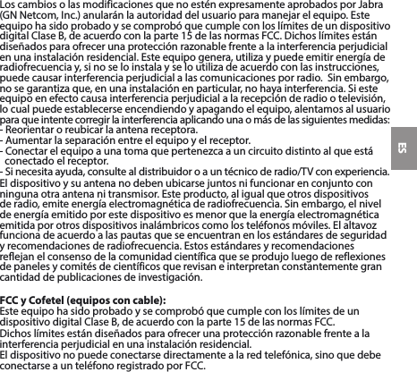 ESLoscambiosolasmodificacionesquenoesténexpresamenteaprobadosporJabra(GNNetcom,Inc.)anularánlaautoridaddelusuarioparamanejarelequipo.EsteequipohasidoprobadoysecomprobóquecumpleconloslímitesdeundispositivodigitalClaseB,deacuerdoconlaparte15delasnormasFCC.Dichoslímitesestándiseñadosparaofrecerunaprotecciónrazonablefrentealainterferenciaperjudicialenunainstalaciónresidencial.Esteequipogenera,utilizaypuedeemitirenergíaderadiofrecuenciay,sinoseloinstalayseloutilizadeacuerdoconlasinstrucciones,puedecausarinterferenciaperjudicialalascomunicacionesporradio.Sinembargo,nosegarantizaque,enunainstalaciónenparticular,nohayainterferencia.Siesteequipoenefectocausainterferenciaperjudicialalarecepciónderadiootelevisión,lo cual puede establecerse encendiendo y apagando el equipo, alentamos al usuario  paraqueintentecorregirlainterferenciaaplicandounaomásdelassiguientesmedidas:-Reorientaroreubicarlaantenareceptora.-Aumentarlaseparaciónentreelequipoyelreceptor.-Conectarelequipoaunatomaquepertenezcaauncircuitodistintoalqueestáconectado el receptor. -Sinecesitaayuda,consultealdistribuidoroauntécnicoderadio/TVconexperiencia.Eldispositivoysuantenanodebenubicarsejuntosnifuncionarenconjuntoconninguna otra antena ni transmisor. Este producto, al igual que otros dispositivos deradio,emiteenergíaelectromagnéticaderadiofrecuencia.Sinembargo,elnivelde energía emitido por este dispositivo es menor que la energía electromagnética emitidaporotrosdispositivosinalámbricoscomolosteléfonosmóviles.Elaltavozfuncionadeacuerdoalaspautasqueseencuentranenlosestándaresdeseguridadyrecomendacionesderadiofrecuencia.Estosestándaresyrecomendacionesreflejanelconsensodelacomunidadcientíficaqueseprodujoluegodereflexionesde paneles y comités de científicos que revisan e interpretan constantemente gran cantidaddepublicacionesdeinvestigación.FCC y Cofetel (equipos con cable):EsteequipohasidoprobadoysecomprobóquecumpleconloslímitesdeundispositivodigitalClaseB,deacuerdoconlaparte15delasnormasFCC.Dichoslímitesestándiseñadosparaofrecerunaprotecciónrazonablefrentealainterferenciaperjudicialenunainstalaciónresidencial.Eldispositivonopuedeconectarsedirectamentealaredtelefónica,sinoquedebeconectarseaunteléfonoregistradoporFCC.