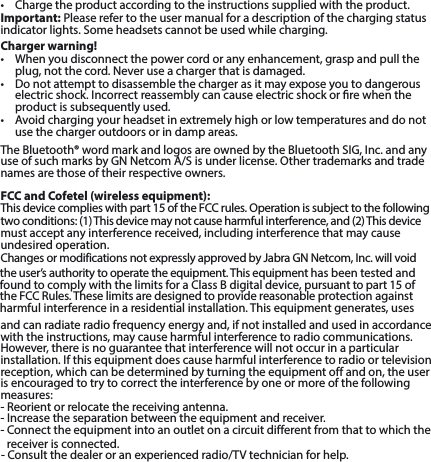 • Chargetheproductaccordingtotheinstructionssuppliedwiththeproduct.Important: Please refer to the user manual for a description of the charging status indicatorlights.Someheadsetscannotbeusedwhilecharging.Charger warning!• Whenyoudisconnectthepowercordoranyenhancement,graspandpulltheplug, not the cord. Never use a charger that is damaged.• Donotattempttodisassemblethechargerasitmayexposeyoutodangerouselectric shock. Incorrect reassembly can cause electric shock or re when theproduct is subsequently used.• Avoidchargingyourheadsetinextremelyhighorlowtemperaturesanddonotuse the charger outdoors or in damp areas.TheBluetooth®wordmarkandlogosareownedbytheBluetoothSIG,Inc.andanyuse of such marks by GN Netcom A/S is under license. Other trademarks and tradenames are those of their respective owners.FCC and Cofetel (wireless equipment):Thisdevicecomplieswithpart15oftheFCCrules.Operationissubjecttothefollowingtwo conditions: (1) This device may not cause harmful interference, and (2) This devicemust accept any interference received, including interference that may cause undesired operation.ChangesormodificationsnotexpresslyapprovedbyJabraGNNetcom,Inc.willvoidthe user’s authority to operate the equipment. This equipment has been tested and found to comply with the limits for a Class B digital device, pursuant to part 15 ofthe FCC Rules.These limits are designed to provide reasonable protection againstharmful interference in a residential installation. This equipment generates, uses and can radiate radio frequency energy and, if not installed and used in accordance with the instructions, may cause harmful interference to radio communications. However, there is no guarantee that interference will not occur in a particular installation. If this equipment does cause harmful interference to radio or televisionreception, which can be determined by turning the equipment off and on, the user is encouraged to try to correct the interference by one or more of the following measures:- Reorient orrelocatethereceivingantenna.- Increase the separation between the equipmentandreceiver.- Connect the equipment into an outlet on a circuit different fromthattowhichthereceiver is connected.- Consult the dealer or anexperiencedradio/TVtechnicianforhelp.