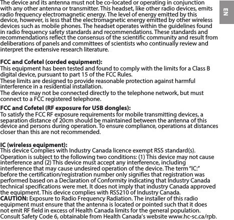 ENThedeviceanditsantennamustnotbeco-locatedoroperatinginconjunctionwith any other antenna or transmitter. This headset, like other radio devices, emitsradio frequency electromagnetic energy. The level of energy emitted by this device, however, is less that the electromagnetic energy emitted by other wireless devices such as mobile phones. The headset operates within the guidelines found in radio frequency safety standards and recommendations. These standards and recommendations reflect the consensus of the scientific community and result from deliberations of panels and committees of scientists who continually review and interpret the extensive research literature.FCC and Cofetel (corded equipment):ThisequipmenthasbeentestedandfoundtocomplywiththelimitsforaClassBdigital device, pursuant to part 15 of the FCC Rules.These limits are designed to provide reasonable protection against harmful interference in a residential installation.Thedevicemaynotbeconnecteddirectlytothetelephonenetwork,butmustconnect to a FCC registered telephone.FCC and Cofetel (RF exposure for USB dongles):TosatisfytheFCCRFexposurerequirementsformobiletransmittingdevices,aseparation distance of 20cm should be maintained between the antenna of thisdevice and persons during operation. To ensure compliance, operations at distances closer than this are not recommended.IC (wireless equipment):This device Complies with Industry Canada licence exempt RSS standard(s). Operationissubjecttothefollowingtwoconditions:(1)Thisdevicemaynotcause interference and (2) This device must accept any interference, includinginterference that may cause undesired operation of the device. The term “IC:” beforethe certification/registration number only signifies that registration was performedbased on a Declaration of Conformity indicating that Industry Canada technicalspecifications were met. It does not imply that industry Canada approved theequipment. This device complies with RSS210 of Industry Canada.CAUTION: Exposure to Radio Frequency Radiation. The installer of this radioequipment must ensure that the antenna is located or pointed such that it does not emit RF field in excess of Health Canada limits for the general population. ConsultSafety Code 6, obtainable from Health Canada’s website www.hc-sc.ca/rpb.