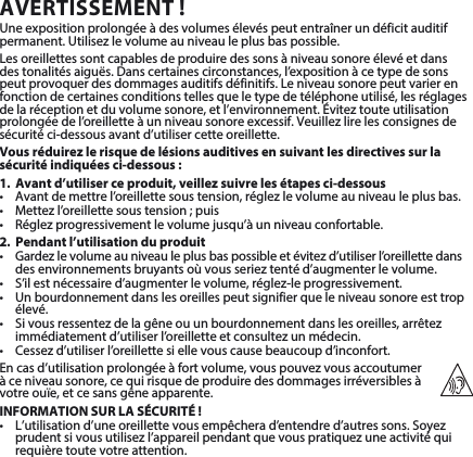 AVERTISSEMENT!Une exposition prolongée à des volumes élevés peut entraîner un déficit auditif permanent.Utilisezlevolumeauniveauleplusbaspossible.Lesoreillettessontcapablesdeproduiredessonsàniveausonoreélevéetdansdestonalitésaiguës.Danscertainescirconstances,l’expositionàcetypedesonspeutprovoquerdesdommagesauditifsdéfinitifs.Leniveausonorepeutvarierenfonction de certaines conditions telles que le type de téléphone utilisé, les réglages delaréceptionetduvolumesonore,etl’environnement.Éviteztouteutilisationprolongéedel’oreilletteàunniveausonoreexcessif.Veuillezlirelesconsignesdesécurité ci-dessous avant d’utiliser cette oreillette.Vous réduirez le risque de lésions auditives en suivant les directives sur la sécurité indiquées ci-dessous:1.  Avant d’utiliser ce produit, veillez suivre les étapes ci-dessous• Avantdemettrel’oreillettesoustension,réglezlevolumeauniveauleplusbas.• Mettezl’oreillettesoustension;puis• Réglezprogressivementlevolumejusqu’àunniveauconfortable.2.  Pendant l’utilisation du produit• Gardezlevolumeauniveauleplusbaspossibleetévitezd’utiliserl’oreillettedansdesenvironnementsbruyantsoùvousserieztentéd’augmenterlevolume.• S’ilestnécessaired’augmenterlevolume,réglez-leprogressivement.• Unbourdonnementdanslesoreillespeutsignifierqueleniveausonoreesttropélevé.• Sivousressentezdelagêneouunbourdonnementdanslesoreilles,arrêtezimmédiatementd’utiliserl’oreilletteetconsultezunmédecin.• Cessezd’utiliserl’oreillettesiellevouscausebeaucoupd’inconfort.Encasd’utilisationprolongéeàfortvolume,vouspouvezvousaccoutumer à ce niveau sonore, ce qui risque de produire des dommages irréversibles à  votreouïe,etcesansgêneapparente.INFORMATION SUR LA SÉCURITÉ !• L’utilisationd’uneoreillettevousempêcherad’entendred’autressons.Soyezprudentsivousutilisezl’appareilpendantquevouspratiquezuneactivitéquirequière toute votre attention.