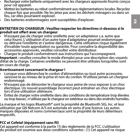 FR• Rechargezvotrebatterieuniquementavecleschargeursapprouvésfournisconçuspour cet appareil. • Mettezlesbatteriesaurebutconformémentauxréglementationslocales.Recyclezchaquefoisquepossible.Nelesjetezpasaveclesdéchetsménagersoudansunfeu, car elles pourraient exploser.• Desbatteriesendommagéessontsusceptiblesd’exploser.ENTRETIEN DU CHARGEUR : Veuillez respecter les directives ci-dessous si le produit est oert avec un chargeur• N’essayezpasdechargervotreoreilletteavecunadaptateurc.a.autrequeceluifourni.L’utilisationd’unautretyped’adaptateurpourraitendommageroudétruirel’oreilletteets’avérerdangereux.Cetteutilisationrisqueégalementd’invalider toute approbation ou garantie. Pour connaître la disponibilité des accessoiresapprouvés,veuillezconsultervotredistributeur.• Chargezleproduitconformémentauxinstructionsquil’accompagnent.Important:veuillezconsulterlemoded’emploipourunedescriptiondesvoyantsd’étatdelacharge.Certainesoreillettesnepeuventêtreutiliséeslorsqu’ellessonten cours de charge.Avertissement concernant le chargeur!• Lorsquevousdébranchezlecordond’alimentationoutoutautreaccessoire,saisissez-leauniveaudelapriseetnonducordon.N’utilisezjamaisunchargeurendommagé.• N’essayezpasdedémonterlechargeursouspeinedevousexposeràunchocélectrique. Un nouvel assemblage incorrect peut entraîner un choc électrique lors d’une utilisation ultérieure.• Évitezdechargervotreoreillettedansdesconditionsdetempératuretropélevéesoutropbasses;n’utilisezpaslechargeurenextérieur ou dans des endroits humides.LamarqueetleslogosBluetooth®sontlapropriétédeBluetoothSIG,Inc.etleurutilisationparGNNetcomA/Sestautoriséeenvertud’unelicence.Lesautresmarques déposées et noms commerciaux sont la propriété de leurs détenteurs respectifs.FCC et Cofetel (équipement sans fil)Cetappareilestconformeàlapartie15desrèglementsdelaFCC.L’utilisationduproduitestsoumiseauxdeuxconditionssuivantes:(1)Cetappareilnerisque