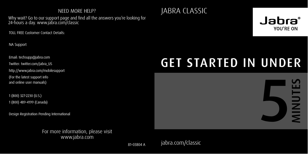 jabra.com/classic  JABRA CLASSICFor more information, please visit www.jabra.comNEED MORE HELP?Why wait? Go to our support page and find all the answers you’re looking for 24-hours a day. www.jabra.com/classic81-03804 A Get started in underMinutes5TOLL FREE Customer Contact Details:NA SupportEmail: techsupp@jabra.comTwitter: twitter.com/jabra_UShttp://www.jabra.com/mobilesupport(For the latest support info  and online user manuals)1 (800) 327-2230 (U.S.)1 (800) 489-4199 (Canada)Design Registration Pending International