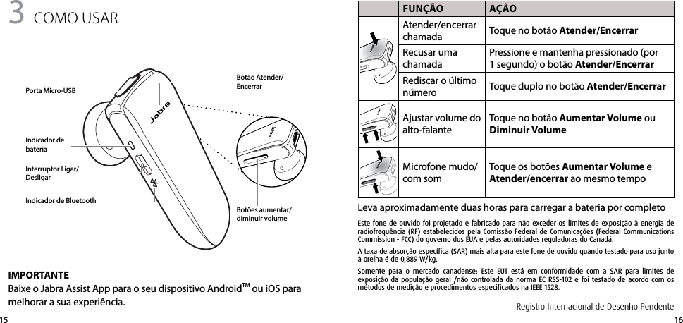 16153 como USAR FUNçãO AçãOAtender/encerrar chamada Toque no botão Atender/EncerrarRecusar uma chamadaPressione e mantenha pressionado (por 1segundo) o botão Atender/EncerrarRediscar o último número Toque duplo no botão Atender/EncerrarAjustar volume do alto-falanteToque no botão Aumentar Volume ou Diminuir Volume Microfone mudo/com somToque os botões Aumentar Volume e Atender/encerrar ao mesmo tempoLeva aproximadamente duas horas para carregar a bateria por completoPorta Micro-USBBotão Atender/EncerrarBotões aumentar/diminuir volumeIndicador de bateriaIMPORTANTEBaixe o Jabra Assist App para o seu dispositivo AndroidTM ou iOS para melhorar a sua experiência.Interruptor Ligar/DesligarIndicador de BluetoothRegistro Internacional de Desenho PendenteEste fone de ouvido foi projetado e fabricado para não exceder os limites de exposição à energia de radiofrequência (RF) estabelecidos pela Comissão Federal de Comunicações (Federal Communications Commission - FCC) do governo dos EUA e pelas autoridades reguladoras do Canadá.A taxa de absorção específica (SAR) mais alta para este fone de ouvido quando testado para uso junto à orelha é de 0,889 W/kg.Somente para o mercado canadense: Este EUT está em conformidade com a SAR para limites de  exposição da população geral /não controlada da norma EC RSS-102 e foi testado de acordo com os métodos de medição e procedimentos especificados na IEEE 1528.
