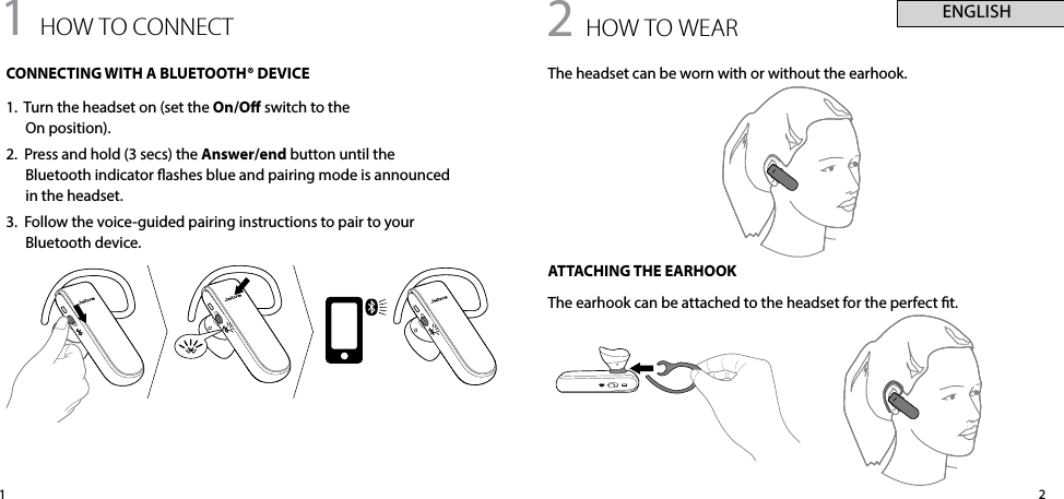 211 how to connectCONNECTING WITH A BLUETOOTH® DEVICE1.  Turn the headset on (set the On/O switch to the  On position).2.  Press and hold (3 secs) the Answer/end button until the Bluetooth indicator ashes blue and pairing mode is announced in the headset.3.  Follow the voice-guided pairing instructions to pair to your Bluetooth device.2 how to weARThe headset can be worn with or without the earhook.ATTACHING THE EARHOOKThe earhook can be attached to the headset for the perfect t. ENGLISH