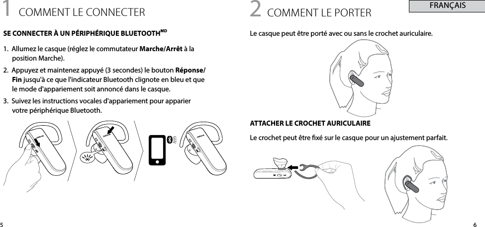 651 comment le connecteRSE CONNECTER À UN PÉRIPHÉRIQUE BLUETOOTHMD1.  Allumez le casque (réglez le commutateur Marche/Arrêt à la  position Marche).2.  Appuyez et maintenez appuyé (3 secondes) le bouton Réponse/Fin jusqu&apos;à ce que l&apos;indicateur Bluetooth clignote en bleu et que le mode d&apos;appariement soit annoncé dans le casque.3.  Suivez les instructions vocales d&apos;appariement pour apparier votre périphérique Bluetooth.2 comment le PoRteRLe casque peut être porté avec ou sans le crochet auriculaire.ATTACHER LE CROCHET AURICULAIRELe crochet peut être xé sur le casque pour un ajustement parfait. FRANÇAIS