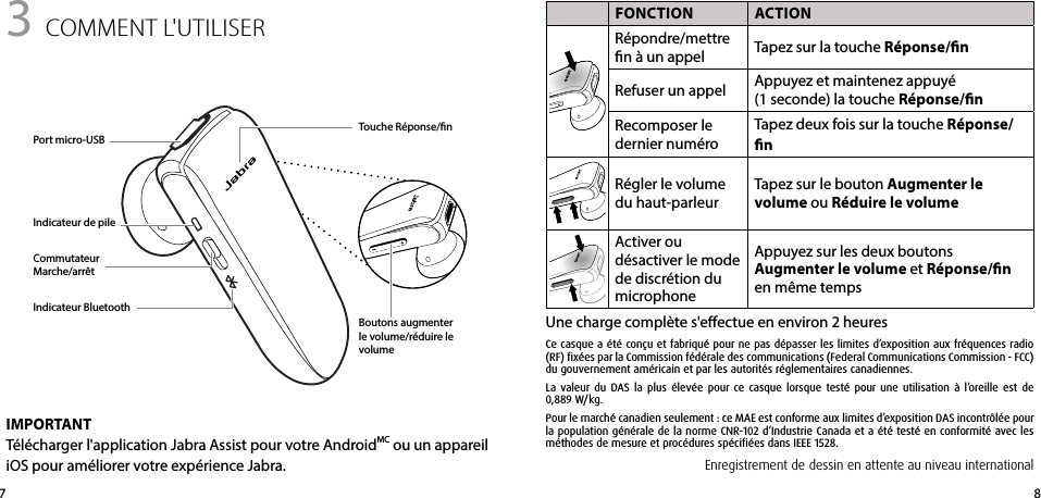 873 comment l&apos;UtIlISeR FONCTION ACTIONRépondre/mettre n à un appel Tapez sur la touche Réponse/nRefuser un appel Appuyez et maintenez appuyé (1seconde) la touche Réponse/nRecomposer le dernier numéroTapez deux fois sur la touche Réponse/nRégler le volume du haut-parleurTapez sur le bouton Augmenter le volume ou Réduire le volumeActiver ou désactiver le mode de discrétion du microphoneAppuyez sur les deux boutons Augmenter le volume et Réponse/n en même tempsUne charge complète s&apos;eectue en environ 2 heuresPort micro-USBTouche Réponse/nBoutons augmenter le volume/réduire le volumeIndicateur de pileIndicateur BluetoothCommutateur Marche/arrêtIMPORTANTTélécharger l&apos;application Jabra Assist pour votre AndroidMC ou un appareil iOS pour améliorer votre expérience Jabra. Enregistrement de dessin en attente au niveau internationalCe casque a été conçu et fabriqué pour ne pas dépasser les limites d’exposition aux fréquences radio (RF) fixées par la Commission fédérale des communications (Federal Communications Commission - FCC) du gouvernement américain et par les autorités réglementaires canadiennes.La valeur du DAS la plus élevée pour ce casque lorsque testé pour une utilisation à l’oreille est de 0,889 W/kg.Pour le marché canadien seulement : ce MAE est conforme aux limites d’exposition DAS incontrôlée pour la population générale de la norme CNR-102 d’Industrie Canada et a été testé en conformité avec les méthodes de mesure et procédures spécifiées dans IEEE 1528.