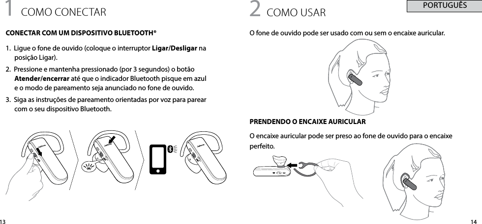 14131 como conectARCONECTAR COM UM DISPOSITIVO BLUETOOTH® 1.  Ligue o fone de ouvido (coloque o interruptor Ligar/Desligar na posição Ligar).2.  Pressione e mantenha pressionado (por 3 segundos) o botão Atender/encerrar até que o indicador Bluetooth pisque em azul e o modo de pareamento seja anunciado no fone de ouvido.3.  Siga as instruções de pareamento orientadas por voz para parear com o seu dispositivo Bluetooth.2 como USARO fone de ouvido pode ser usado com ou sem o encaixe auricular.PRENDENDO O ENCAIXE AURICULARO encaixe auricular pode ser preso ao fone de ouvido para o encaixe perfeito. PORTUGUÊS