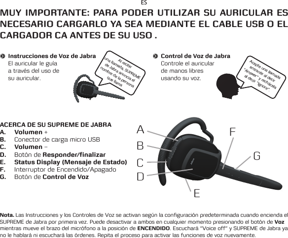 ABCDEFGESMUY IMPORTANTE: PARA PODER UTILIZAR SU AURICULAR ES NECESARIO CARGARLO YA SEA MEDIANTE EL CABLE USB O EL CARGADOR CA ANTES DE SU USO .ACERCA DE SU SUPREME DE JABRAA. Volumen +B.  Conector de carga micro USBC. Volumen –D.  Botón de Responder/finalizarE.  Status Display (Mensaje de Estado)F.  Interruptor de Encendido/ApagadoG.  Botón de Control de VozNota. Las Instrucciones y los Controles de Voz se activan según la configuración predeterminada cuando encienda el SUPREME de Jabra por primera vez. Puede desactivar a ambos en cualquier momento presionando el botón de Voz mientras mueve el brazo del micrófono a la posición de ENCENDIDO. Escuchará “Voice off” y SUPREME de Jabra ya no le hablará ni escuchará las órdenes. Repita el proceso para activar las funciones de voz nuevamente.Instrucciones de Voz de JabraElauricularleguía a través del uso de  su auricular.Al recibir una llamada, SUPREME de Jabra anuncia el nombre de la persona que llamaControl de Voz de JabraControle el auricular de manos libres  usando su voz.Acepte una llamada entrante al decir “Answer” y rechácela al decir “Ignore”.