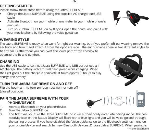 ENGETTING STARTEDPlease follow these steps before using the Jabra SUPREME:• Charge the Jabra SUPREME using the supplied AC charger and USB cable.• Activate Bluetooth on your mobile phone (refer to your mobile phone´s manual).• Turn your Jabra SUPREME on by flipping open the boom, and pair it with your mobile phone by following the voice guidance.WEARING STYLEThe Jabra SUPREME is ready to be worn for right ear wearing, but if you prefer left ear wearing remove the ear hook and turn it and attach it from the opposite side.  The ear cushions come in two different styles to fit any ear. Furthermore you can twist the lower part of the earhook to optimize the fit and comfort.CHARGING Use the USB cable to connect Jabra SUPREME to a USB port or use an AC charger. The battery indicator will flash green while charging. When the light goes out the charge is complete. It takes approx. 2 hours to fully charge the battery.TURN THE JABRA SUPREME ON AND OFFFlip the boom arm to turn on (open position) or turn off (closed position).PAIR THE JABRA SUPREME WITH YOUR PHONE/DEVICE1.  Activate Bluetooth on your phone/device2.  Turn the Jabra SUPREME on3.  The first time you turn the Jabra SUPREME on it will automatically enter into pairing mode. The con-nectivity icon on the Status Display will flash with a blue light and you will be voice guided through the pairing process. If you have disabled the Voice guidance go to the Bluetooth settings menu on your phone/device and search for new Bluetooth devices .Choose Jabra SUPREME. When pairing is *Phone dependent