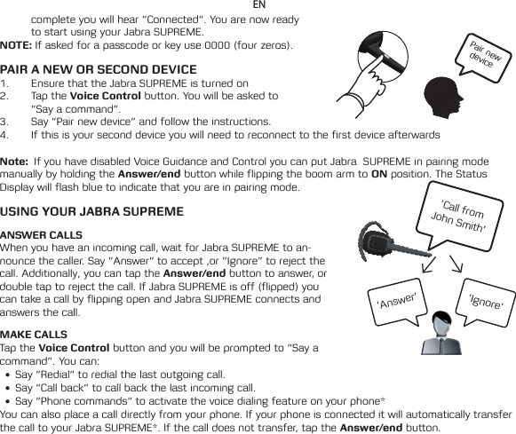 Pair new device’Call from  John Smith’’Ignore’’Answer’ENcomplete you will hear ”Connected”. You are now ready to start using your Jabra SUPREME.NOTE: If asked for a passcode or key use 0000 (four zeros). PAIR A NEW OR SECOND DEVICE1.  Ensure that the Jabra SUPREME is turned on2.  Tap the Voice Control button. You will be asked to ”Say a command”. 3.  Say ”Pair new device” and follow the instructions.4.  If this is your second device you will need to reconnect to the first device afterwards Note:  If you have disabled Voice Guidance and Control you can put Jabra  SUPREME in pairing mode manually by holding the Answer/end button while flipping the boom arm to ON position. The Status Display will flash blue to indicate that you are in pairing mode.   USING YOUR JABRA SUPREMEANSWER CALLSWhen you have an incoming call, wait for Jabra SUPREME to an-nounce the caller. Say ”Answer” to accept ,or ”Ignore” to reject the call. Additionally, you can tap the Answer/end button to answer, or double tap to reject the call. If Jabra SUPREME is off (flipped) you can take a call by flipping open and Jabra SUPREME connects and answers the call.MAKE CALLSTap the Voice Control button and you will be prompted to ”Say a command”. You can:• Say ”Redial” to redial the last outgoing call.• Say”Callback”tocallbackthelastincomingcall.• Say”Phonecommands”toactivatethevoicedialingfeatureonyourphone*You can also place a call directly from your phone. If your phone is connected it will automatically transfer thecalltoyourJabraSUPREME*.Ifthecalldoesnottransfer,taptheAnswer/end button. 