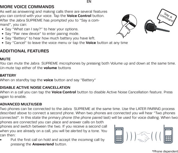 Say a commandENMORE VOICE COMMANDSAs well as answering and making calls there are several features you can control with your voice. Tap the Voice Control button. After the Jabra SUPREME has prompted you to ”Say a com-mand”, you can:• Say”WhatcanIsay?”tohearyouroptions.• Say”Pairnewdevice”toenterpairingmode.• Say”Battery”tohearhowmuchbatteryyouhaveleft.• Say”Cancel”toleavethevoicemenuortaptheVoice button at any timeADDITIONAL FEATURESMUTEYou can mute the Jabra  SUPREME microphones by pressing both Volume up and down at the same time. Un-mute tap either of the volume buttonsBATTERYWhen on standby tap the voice button and say “Battery“DISABLE ACTIVE NOISE CANCELLATIONWhen in a call you can tap the Voice Control button to disable Active Noise Cancellation feature. Press again to enable.ADVANCED MULTIUSE®Two phones can be connected to the Jabra  SUPREME at the same time. Use the LATER PAIRING process described above to connect a second phone. When two phones are connected you will hear ”Two phones connected”. In this state the primary phone (the phone paired last) will be used for voice dialling. When two phones are connected you can place and answer calls on both phones and switch between the two. If you receive a second call when you are already on a call, you will be alerted by a tone. You can then:• Put the first call on hold and accept the incoming call by pressing the Answer/end button.*Phone dependent