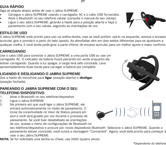 PTGUIA RÁPIDOSiga as etapas abaixo antes de usar o Jabra SUPREME:• Carregue o Jabra SUPREME usando o carregador AC e o cabo USB fornecidos.• Ative o Bluetooth no seu telefone celular (consulte o manual do seu celular).• Ligue o seu Jabra SUPREME, girando a haste para a posição aberta e faça o pareamento com o seu celular, seguindo as orientações de voz.ESTILO DE USOO Jabra SUPREME está pronto para uso na orelha direita, mas se você preferir usá-lo na esquerda, remova o encaixe auricular, gire e prenda-o a partir do lado oposto. As almofadas vêm em dois estilos diferentes para se ajustarem a qualquer orelha. E você ainda pode girar a parte inferior do encaixe auricular para um melhor ajuste e maior conforto.CARREGANDO Use o cabo USB para conectar o Jabra SUPREME a uma porta USB ou use um carregador AC. O indicador da bateria ficará piscando em verde enquanto ela estivercarregando.Quandoaluzapagar,acargaterásidoconcluída.Levaaproximadamente duas horas para carregar a bateria por completo.LIGANDO E DESLIGANDO O JABRA SUPREMEGire a haste do microfone para ligar (posição aberta) e desligar  (posição fechada).PAREANDO O JABRA SUPREME COM O SEU  TELEFONE/DISPOSITIVO1.  Ative o Bluetooth no seu telefone/dispositivo2.  Ligue o Jabra SUPREME3.  Na primeira vez que você ligar o Jabra SUPREME, ele entrará automaticamente no modo de pareamento. O íconedaconectividadenoVisordeStatuspiscaráemazul e você será guiado por voz durante o processo de pareamento. Se você tiver desabilitado as orientações de voz, acesse o menu de configurações de Bluetooth no seutelefone/dispositivoeprocurepornovosdispositivosBluetooth.SelecioneoJabraSUPREME.Quandoopareamentoestiverconcluído,vocêouviráamensagem“Connected”.Agora,vocêestáprontoparacomeçarausar o seu Jabra SUPREME.NOTA: Se for solicitada uma senha ou chave, use 0000 (quatro zeros).*Dependente do telefone