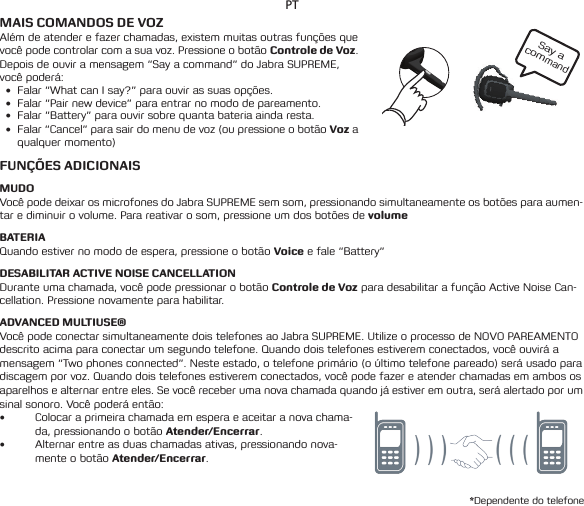 Say a commandPTMAIS COMANDOS DE VOZAlém de atender e fazer chamadas, existem muitas outras funções que você pode controlar com a sua voz. Pressione o botão Controle de Voz. Depois de ouvir a mensagem “Say a command” do Jabra SUPREME, você poderá:• Falar“WhatcanIsay?”paraouvirassuasopções.• Falar“Pairnewdevice”paraentrarnomododepareamento.• Falar“Battery”paraouvirsobrequantabateriaaindaresta.• Falar“Cancel”parasairdomenudevoz(oupressioneobotãoVoz a qualquer momento)FUNÇÕES ADICIONAISMUDOVocê pode deixar os microfones do Jabra SUPREME sem som, pressionando simultaneamente os botões para aumen-tar e diminuir o volume. Para reativar o som, pressione um dos botões de volumeBATERIAQuandoestivernomododeespera,pressioneobotãoVoice e fale “Battery”DESABILITAR ACTIVE NOISE CANCELLATIONDurante uma chamada, você pode pressionar o botão Controle de Voz para desabilitar a função Active Noise Can-cellation. Pressione novamente para habilitar.ADVANCED MULTIUSE®Você pode conectar simultaneamente dois telefones ao Jabra SUPREME. Utilize o processo de NOVO PAREAMENTO descritoacimaparaconectarumsegundotelefone.Quandodoistelefonesestiveremconectados,vocêouviráamensagem “Two phones connected”. Neste estado, o telefone primário (o último telefone pareado) será usado para discagemporvoz.Quandodoistelefonesestiveremconectados,vocêpodefazereatenderchamadasemambososaparelhos e alternar entre eles. Se você receber uma nova chamada quando já estiver em outra, será alertado por um sinal sonoro. Você poderá então:• Colocar a primeira chamada em espera e aceitar a nova chama-da, pressionando o botão Atender/Encerrar.• Alternar entre as duas chamadas ativas, pressionando nova-mente o botão Atender/Encerrar.*Dependente do telefone