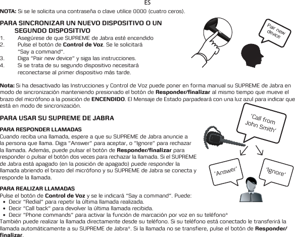 Pair new device’Call from  John Smith’’Ignore’’Answer’ESNOTA: Si se le solicita una contraseña o clave utilice 0000 (cuatro ceros). PARA SINCRONIZAR UN NUEVO DISPOSITIVO O UN  SEGUNDO DISPOSITIVO1.  Asegúrese de que SUPREME de Jabra esté encendido2.  Pulse el botón de Control de Voz. Se le solicitará  “Say a command”. 3.  Diga “Pair new device” y siga las instrucciones.4.  Si se trata de su segundo dispositivo necesitará  reconectarse al primer dispositivo más tarde. Nota: Si ha desactivado las Instrucciones y Control de Voz puede poner en forma manual su SUPREME de Jabra en modo de sincronización manteniendo presionado el botón de Responder/finalizar al mismo tiempo que mueve el brazo del micrófono a la posición de ENCENDIDO. El Mensaje de Estado parpadeará con una luz azul para indicar que está en modo de sincronización.  PARA USAR SU SUPREME DE JABRAPARA RESPONDER LLAMADASCuando reciba una llamada, espere a que su SUPREME de Jabra anuncie a la persona que llama. Diga “Answer” para aceptar, o “Ignore” para rechazar la llamada. Además, puede pulsar el botón de Responder/finalizar para responder o pulsar el botón dos veces para rechazar la llamada. Si el SUPREME de Jabra está apagado (en la posición de apagado) puede responder la llamada abriendo el brazo del micrófono y su SUPREME de Jabra se conecta y responde la llamada.PARA REALIZAR LLAMADASPulse el botón de Control de Voz y se le indicará “Say a command”. Puede:• Decir “Redial” para repetir la última llamada realizada.• Decir“Callback”paradevolverlaúltimallamadarecibida.• Decir“Phonecommands”paraactivarlafuncióndemarcaciónporvozensuteléfono*También puede realizar la llamada directamente desde su teléfono. Si su teléfono está conectado le transferirá la llamadaautomáticamenteasuSUPREMEdeJabra*.Silallamadanosetransfiere,pulseelbotóndeResponder/finalizar. 