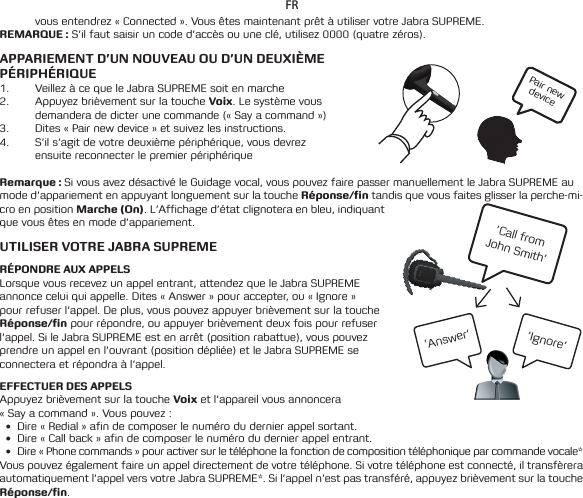Pair new device’Call from  John Smith’’Ignore’’Answer’FRvous entendrez « Connected ». Vous êtes maintenant prêt à utiliser votre Jabra SUPREME.REMARQUE : S’il faut saisir un code d’accès ou une clé, utilisez 0000 (quatre zéros). APPARIEMENT D’UN NOUVEAU OU D’UN DEUXIÈME PÉRIPHÉRIQUE1.  Veillez à ce que le Jabra SUPREME soit en marche2.  Appuyez brièvement sur la touche Voix. Le système vous demandera de dicter une commande (« Say a command ») 3.  Dites « Pair new device » et suivez les instructions.4.  S’il s’agit de votre deuxième périphérique, vous devrez ensuite reconnecter le premier périphérique Remarque : Si vous avez désactivé le Guidage vocal, vous pouvez faire passer manuellement le Jabra SUPREME au mode d’appariement en appuyant longuement sur la touche Réponse/n tandis que vous faites glisser la perche-mi-cro en position Marche (On). L’Affichage d’état clignotera en bleu, indiquant que vous êtes en mode d’appariement.  UTILISER VOTRE JABRA SUPREMERÉPONDRE AUX APPELSLorsque vous recevez un appel entrant, attendez que le Jabra SUPREME annonce celui qui appelle. Dites « Answer » pour accepter, ou « Ignore » pour refuser l’appel. De plus, vous pouvez appuyer brièvement sur la touche Réponse/n pour répondre, ou appuyer brièvement deux fois pour refuser l’appel. Si le Jabra SUPREME est en arrêt (position rabattue), vous pouvez prendre un appel en l’ouvrant (position dépliée) et le Jabra SUPREME se connectera et répondra à l’appel.EFFECTUER DES APPELSAppuyez brièvement sur la touche Voix et l’appareil vous annoncera « Say a command ». Vous pouvez :• Dire « Redial » afin de composer le numéro du dernier appel sortant.• Dire«Callback»afindecomposerlenumérodudernierappelentrant.• Dire«Phonecommands»pouractiversurletéléphonelafonctiondecompositiontéléphoniqueparcommandevocale*Vous pouvez également faire un appel directement de votre téléphone. Si votre téléphone est connecté, il transfèrera automatiquementl’appelversvotreJabraSUPREME*.Sil’appeln’estpastransféré,appuyezbrièvementsurlatoucheRéponse/n. 