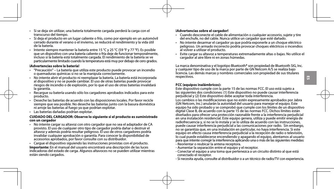 ES• Sisedejasinutilizar,unabateríatotalmentecargadaperderálacargaconeltranscurso del tiempo. • Sidejaelproductoenunlugarcalienteofrío,comoporejemploenunautomóvilcerradoduranteelveranooelinvierno,sereduciráelrendimientoylavidaútilde la batería. • Intentesiempremantenerlabateríaentre15°Cy25°C(59°Fy77°F).Esposible queundispositivoconunabateríacalienteofríadejedefuncionartemporalmente,inclusosilabateríaestátotalmentecargada.Elrendimientodelabateríaseveparticularmentelimitadocuandolatemperaturaestámuypordebajodecerogrados.¡Advertencias sobre la batería!• &quot;Precaución&quot;–Labateríaqueutilizaesteproductopuedeprovocarunincendio o quemaduras químicas si no se la manipula correctamente. • Nointenteabrirelproductonireemplazarlabatería.Labateríaestáincorporadaal dispositivo y no se puede cambiar. El uso de otras baterías puede provocar riesgosdeincendioodeexplosión,porloqueelusodeotrasbateríasinvalidarála garantía. • Recarguesubateríausandosóloloscargadoresaprobadosindicadosparaesteproducto. • Desechelasbateríasdeacuerdoconlasdisposicioneslocales.Porfavorreciclesiemprequeseaposible.Nodesechelasbateríasjuntoconlabasuradomésticaniarrojelasbateríasalfuegoyaquepodríanexplotar.• Lasbateríasdañadaspodríanexplotar.CUIDADO DEL CARGADOR: Observe lo siguiente si el producto es suministrado con un cargador• NointentecargarsualtavozconotrocargadorquenoseaeladaptadordeCAprovisto. El uso de cualquier otro tipo de cargador podría dañar o destruir el altavozyademáspodríaresultarpeligroso.Elusodeotroscargadorespodríainvalidarcualquieraprobaciónogarantía.Paraconocerladisponibilidaddeaccesorios aprobados, por favor consulte con su distribuidor. • Cargueeldispositivosiguiendolasinstruccionesprovistasconelproducto.Importante:Enelmanualdelusuarioencontraráunadescripcióndelaslucesindicadorasdelestadodecarga.Algunosaltavocesnosepuedenutilizarmientrasestánsiendocargados.¡Advertencias sobre el cargador!• Cuandodesconecteelcabledealimentaciónocualquieraccesorio,sujeteytiredelenchufe,nodelcable.Nuncautiliceuncargadorqueestédañado.• Nointentedesarmarelcargadoryaquepodríaexponerleaunchoqueeléctricopeligroso. Un armado incorrecto podría provocar choques eléctricos o incendios alvolverautilizarelproducto.• Evitecargarsualtavozatemperaturasextremadamentealtasobajas.Noutiliceelcargadoralairelibrenienzonashúmedas.LamarcadenominativayellogotipoBluetooth®sonpropiedaddeBluetoothSIG,Inc. ycualquiertipodeusodelamarcaporpartedeGNNetcomA/Sserealizabajolicencia.Lasdemásmarcasynombrescomercialessonpropiedaddesustitularesrespectivos.FCC (equipos inalámbricos):Estedispositivocumpleconlaparte15delasnormasFCC.Elusoestásujetoalassiguientesdoscondiciones:(1)Estedispositivonopuedecausarinterferenciaperjudicialy(2)Estedispositivodebeaceptartodainterferencia.LoscambiosolasmodificacionesquenoesténexpresamenteaprobadosporJabra(GNNetcom,Inc.)anularánlaautoridaddelusuarioparamanejarelequipo.EsteequipohasidoprobadoysecomprobóquecumpleconloslímitesdeundispositivodigitalClaseB,deacuerdoconlaparte15delasnormasFCC.Dichoslímitesestándiseñadosparaofrecerunaprotecciónrazonablefrentealainterferenciaperjudicialenunainstalaciónresidencial.Esteequipogenera,utilizaypuedeemitirenergíaderadiofrecuenciay,sinoseloinstalayseloutilizadeacuerdoconlasinstrucciones,puedecausarinterferenciaperjudicialalascomunicacionesporradio.Sinembargo,nosegarantizaque,enunainstalaciónenparticular,nohayainterferencia.Siesteequipoenefectocausainterferenciaperjudicialalarecepciónderadiootelevisión,lo cual puede establecerse encendiendo y apagando el equipo, alentamos al usuario  paraqueintentecorregirlainterferenciaaplicandounaomásdelassiguientesmedidas:-Reorientaroreubicarlaantenareceptora.-Aumentarlaseparaciónentreelequipoyelreceptor.-Conectarelequipoaunatomaquepertenezcaauncircuitodistintoalqueestáconectado el receptor. -Sinecesitaayuda,consultealdistribuidoroauntécnicoderadio/TVconexperiencia.