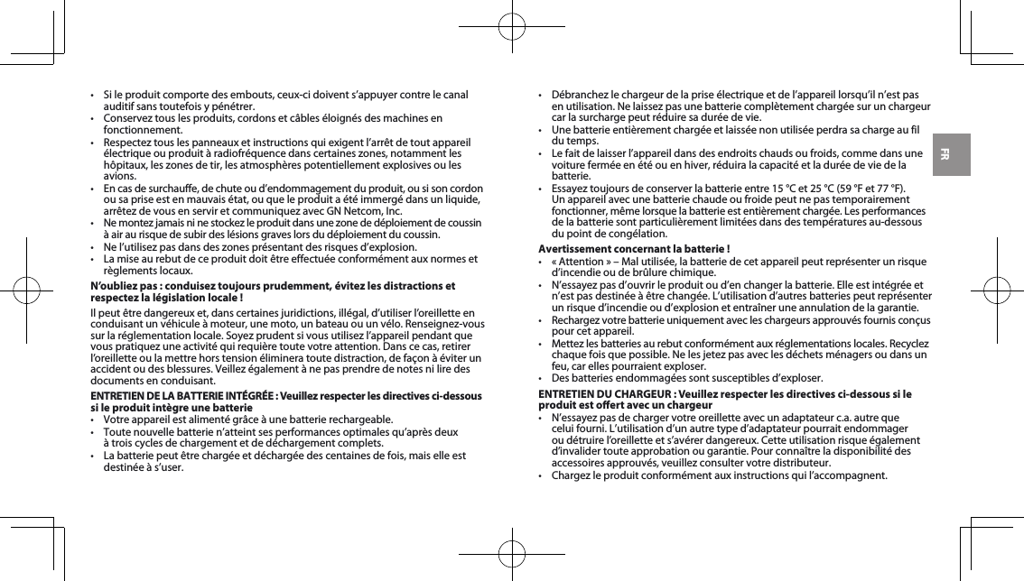 FR• Sileproduitcomportedesembouts,ceux-cidoivents’appuyercontrelecanalauditif sans toutefois y pénétrer.• Conserveztouslesproduits,cordonsetcâbleséloignésdesmachinesenfonctionnement.• Respecteztouslespanneauxetinstructionsquiexigentl’arrêtdetoutappareilélectriqueouproduitàradiofréquencedanscertaineszones,notammentleshôpitaux,leszonesdetir,lesatmosphèrespotentiellementexplosivesoulesavions.• Encasdesurchauffe,dechuteoud’endommagementduproduit,ousisoncordonou sa prise est en mauvais état, ou que le produit a été immergé dans un liquide, arrêtezdevousenserviretcommuniquezavecGNNetcom,Inc.• Nemontezjamaisninestockezleproduitdansunezonededéploiementdecoussinà air au risque de subir des lésions graves lors du déploiement du coussin.• Nel’utilisezpasdansdeszonesprésentantdesrisquesd’explosion.• Lamiseaurebutdeceproduitdoitêtreeffectuéeconformémentauxnormesetrèglements locaux.N’oubliez pas : conduisez toujours prudemment, évitez les distractions et respectez la législation locale !Ilpeutêtredangereuxet,danscertainesjuridictions,illégal,d’utiliserl’oreilletteenconduisantunvéhiculeàmoteur,unemoto,unbateauouunvélo.Renseignez-voussurlaréglementationlocale.Soyezprudentsivousutilisezl’appareilpendantquevouspratiquezuneactivitéquirequièretoutevotreattention.Danscecas,retirerl’oreillette ou la mettre hors tension éliminera toute distraction, de façon à éviter un accidentoudesblessures.Veillezégalementànepasprendredenotesniliredesdocuments en conduisant.ENTRETIEN DE LA BATTERIE INTÉGRÉE : Veuillez respecter les directives ci-dessous si le produit intègre une batterie• Votreappareilestalimentégrâceàunebatterierechargeable.• Toutenouvellebatterien’atteintsesperformancesoptimalesqu’aprèsdeux à trois cycles de chargement et de déchargement complets.• Labatteriepeutêtrechargéeetdéchargéedescentainesdefois,maiselleestdestinée à s’user. • Débranchezlechargeurdelapriseélectriqueetdel’appareillorsqu’iln’estpasenutilisation.Nelaissezpasunebatteriecomplètementchargéesurunchargeurcar la surcharge peut réduire sa durée de vie. • Unebatterieentièrementchargéeetlaisséenonutiliséeperdrasachargeaufildu temps. • Lefaitdelaisserl’appareildansdesendroitschaudsoufroids,commedansunevoiture fermée en été ou en hiver, réduira la capacité et la durée de vie de la batterie. • Essayeztoujoursdeconserverlabatterieentre15°Cet25°C(59°Fet77°F).Un appareil avec une batterie chaude ou froide peut ne pas temporairement fonctionner,mêmelorsquelabatterieestentièrementchargée.Lesperformancesde la batterie sont particulièrement limitées dans des températures au-dessous du point de congélation. Avertissement concernant la batterie !• «Attention»–Malutilisée,labatteriedecetappareilpeutreprésenterunrisqued’incendie ou de brûlure chimique. • N’essayezpasd’ouvrirleproduitoud’enchangerlabatterie.Elleestintégréeetn’estpasdestinéeàêtrechangée.L’utilisationd’autresbatteriespeutreprésenterun risque d’incendie ou d’explosion et entraîner une annulation de la garantie. • Rechargezvotrebatterieuniquementavecleschargeursapprouvésfournisconçuspour cet appareil. • Mettezlesbatteriesaurebutconformémentauxréglementationslocales.Recyclezchaquefoisquepossible.Nelesjetezpasaveclesdéchetsménagersoudansunfeu, car elles pourraient exploser.• Desbatteriesendommagéessontsusceptiblesd’exploser.ENTRETIEN DU CHARGEUR : Veuillez respecter les directives ci-dessous si le produit est oert avec un chargeur• N’essayezpasdechargervotreoreilletteavecunadaptateurc.a.autrequeceluifourni.L’utilisationd’unautretyped’adaptateurpourraitendommageroudétruirel’oreilletteets’avérerdangereux.Cetteutilisationrisqueégalementd’invalider toute approbation ou garantie. Pour connaître la disponibilité des accessoiresapprouvés,veuillezconsultervotredistributeur.• Chargezleproduitconformémentauxinstructionsquil’accompagnent.