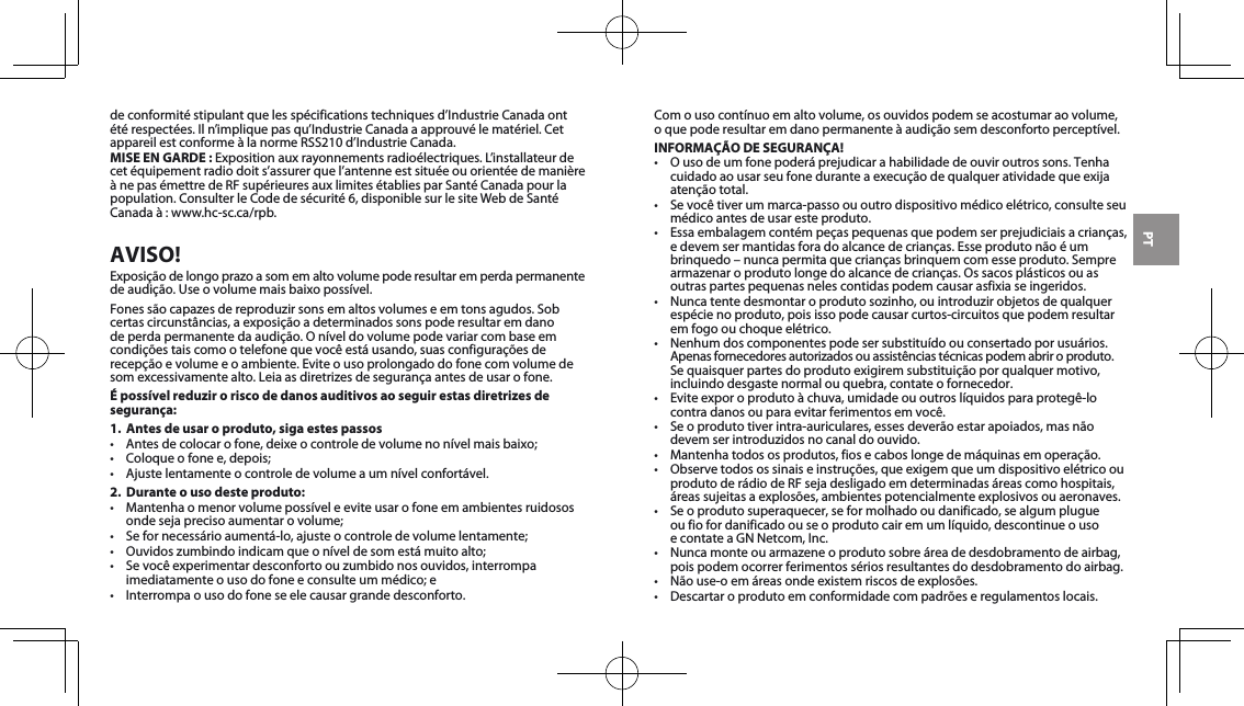 PTdeconformitéstipulantquelesspécificationstechniquesd’IndustrieCanadaontétérespectées.Iln’impliquepasqu’IndustrieCanadaaapprouvélematériel.CetappareilestconformeàlanormeRSS210d’IndustrieCanada.MISE EN GARDE :Expositionauxrayonnementsradioélectriques.L’installateurdecet équipement radio doit s’assurer que l’antenne est située ou orientée de manière ànepasémettredeRFsupérieuresauxlimitesétabliesparSantéCanadapourlapopulation.ConsulterleCodedesécurité6,disponiblesurlesiteWebdeSantéCanadaà:www.hc-sc.ca/rpb.AVISO!Exposiçãodelongoprazoasomemaltovolumepoderesultaremperdapermanentede audição. Use o volume mais baixo possível.Fonessãocapazesdereproduzirsonsemaltosvolumeseemtonsagudos.Sobcertascircunstâncias,aexposiçãoadeterminadossonspoderesultaremdanodeperdapermanentedaaudição.Oníveldovolumepodevariarcombaseemcondiçõestaiscomootelefonequevocêestáusando,suasconfiguraçõesderecepção e volume e o ambiente. Evite o uso prolongado do fone com volume de somexcessivamentealto.Leiaasdiretrizesdesegurançaantesdeusarofone.É possível reduzir o risco de danos auditivos ao seguir estas diretrizes de segurança:1.  Antes de usar o produto, siga estes passos• Antesdecolocarofone,deixeocontroledevolumenonívelmaisbaixo;• Coloqueofonee,depois;• Ajustelentamenteocontroledevolumeaumnívelconfortável.2.  Durante o uso deste produto:• Mantenhaomenorvolumepossíveleeviteusarofoneemambientesruidososondesejaprecisoaumentarovolume;• Sefornecessárioaumentá-lo,ajusteocontroledevolumelentamente;• Ouvidoszumbindoindicamqueoníveldesomestámuitoalto;• Sevocêexperimentardesconfortoouzumbidonosouvidos,interrompaimediatamenteousodofoneeconsulteummédico;e• Interrompaousodofoneseelecausargrandedesconforto.Comousocontínuoemaltovolume,osouvidospodemseacostumaraovolume, o que pode resultar em dano permanente à audição sem desconforto perceptível.INFORMAÇÃO DE SEGURANÇA!• Ousodeumfonepoderáprejudicarahabilidadedeouviroutrossons.Tenhacuidadoaousarseufoneduranteaexecuçãodequalqueratividadequeexijaatenção total.• Sevocêtiverummarca-passoououtrodispositivomédicoelétrico,consulteseumédico antes de usar este produto.• Essaembalagemcontémpeçaspequenasquepodemserprejudiciaisacrianças,e devem ser mantidas fora do alcance de crianças. Esse produto não é um brinquedo–nuncapermitaquecriançasbrinquemcomesseproduto.Semprearmazenaroprodutolongedoalcancedecrianças.Ossacosplásticosouasoutras partes pequenas neles contidas podem causar asfixia se ingeridos. • Nuncatentedesmontaroprodutosozinho,ouintroduzirobjetosdequalquerespécie no produto, pois isso pode causar curtos-circuitos que podem resultar em fogo ou choque elétrico. • Nenhumdoscomponentespodesersubstituídoouconsertadoporusuários.Apenasfornecedoresautorizadosouassistênciastécnicaspodemabriroproduto.Sequaisquerpartesdoprodutoexigiremsubstituiçãoporqualquermotivo,incluindo desgaste normal ou quebra, contate o fornecedor.• Eviteexporoprodutoàchuva,umidadeououtroslíquidosparaprotegê-locontradanosouparaevitarferimentosemvocê.• Seoprodutotiverintra-auriculares,essesdeverãoestarapoiados,masnãodevemserintroduzidosnocanaldoouvido.• Mantenhatodososprodutos,fiosecaboslongedemáquinasemoperação.• Observetodosossinaiseinstruções,queexigemqueumdispositivoelétricoouprodutoderádiodeRFsejadesligadoemdeterminadasáreascomohospitais,áreassujeitasaexplosões,ambientespotencialmenteexplosivosouaeronaves.• Seoprodutosuperaquecer,seformolhadooudanificado,sealgumplugue ou fio for danificado ou se o produto cair em um líquido, descontinue o uso  econtateaGNNetcom,Inc.• Nuncamonteouarmazeneoprodutosobreáreadedesdobramentodeairbag,pois podem ocorrer ferimentos sérios resultantes do desdobramento do airbag.• Nãouse-oemáreasondeexistemriscosdeexplosões.• Descartaroprodutoemconformidadecompadrõeseregulamentoslocais.