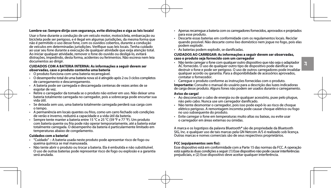 PTLembre-se: Sempre dirija com segurança, evite distrações e siga as leis locais!Usar o fone durante a condução de um veículo motor, motocicleta, embarcação ou bicicletapodeserperigoso,eéilegalemalgumasjurisdições,damesmaformaquenão é permitido o uso desse fone, com os ouvidos cobertos, durante a condução deveículosemdeterminadasjurisdições.Verifiquesuasleislocais.Tenhacuidadoaousarseufoneduranteaexecuçãodequalqueratividadequeexijaatençãototal.Aoiniciarqualqueratividade,removerofonedoouvidooudesligá-lo,evitarádistrações,impedindo,destaforma,acidentesouferimentos.Nãoescrevanemleiadocumentos ao dirigir.CUIDADOS COM A BATERIA INTERNA: As informações a seguir devem ser observadas, caso o produto contenha uma bateria• Oprodutofuncionacomumabateriarecarregável.• Odesempenhototaldeumabaterianovasóéatingidoapós2ou3cicloscompletosde carregamento e descarregamento.• Abateriapodesercarregadaedescarregadacentenasdevezesantesdeseesgotardevez.• Retireocarregadordatomadaseoprodutonãoestiveremuso.Nãodeixarumabateria totalmente carregada no carregador, pois a sobrecarga pode encurtar sua vida útil. • Sedeixadasemuso,umabateriatotalmentecarregadaperderásuacargacom o tempo. • Apermanênciaemlocaisquentesoufrios,comoumcarrofechadosobcondiçõesdeverãoeinverno,reduziráacapacidadeeavidaútildabateria.• Sempretentemanterabateriaentre15°Ce25°C(59°Fe77°F).Umprodutocom bateria quente ou fria pode não operar temporariamente, até a bateria estar totalmentecarregada.Odesempenhodabateriaéparticularmentelimitadoemtemperaturas abaixo de congelamento. Cuidados com a bateria!• “Cuidado”–Abateriausadanesteprodutopodeapresentarriscodefogoouqueima química se mal manuseada. • Nãotenteabriroprodutooutrocarabateria.Elaéembutidaenãosubstituível.Ousodeoutrasbateriaspoderepresentarriscodefogoouexplosãoeagarantiaseráanulada.• Apenasrecarregueabateriacomoscarregadoresfornecidos,aprovadoseprojetadospara esse produto. • Descarteessasbateriasemconformidadecomosregulamentoslocais.Reciclarquandopossível.Nãodescartecomolixodomésticonemjoguenofogo,poiselaspodem explodir.• Asbateriaspodemexplodir,sedanificadas.CUIDADOS AO CARREGAR: As informações a seguir devem ser observadas, caso o produto seja fornecido com um carregador• NãotentecarregarofonecomqualqueroutrodispositivoquenãosejaoadaptadorACfornecido.Ousodequalqueroutrotipodedispositivopodedanificaroudestruirofoneepodeserperigoso.Ousodeoutroscarregadorespodeinvalidarqualqueracordoougarantia.Paraadisponibilidadedeacessóriosaprovados,contatar o fornecedor. • Carregueoprodutoconformeasinstruçõesfornecidascomoproduto.Importante:Consulteomanualdousuárioparaadescriçãodasluzesindicadorasde carga desse produto. Alguns fones não podem ser usados durante o carregamento.Aviso de carga!• Aodesconectarocabodeenergiaoudequalqueracessório,puxepeloplugue,nãopelocabo.Nuncauseumcarregadordanificado.• Nãotentedesmontarocarregador,poisissopodeexpô-loaoriscodechoqueelétrico perigoso. A remontagem incorreta pode causar choque elétrico ou fogo no uso subsequente do produto.• Evitecarregarofoneemtemperaturasmuitoaltasoubaixas,oueviteusar ocarregadoremáreasexternasouúmidas.A marca e os logotipos da palavra Bluetooth® são de propriedade da Bluetooth SIG,Inc.equalquerusodetaismarcaspelaGNNetcomA/Sérealizadosoblicença.Outrasmarcasenomescomerciaissãodeseusrespectivosproprietários.FCC (equipamentos sem fio):EssedispositivoestáemconformidadecomaParte15dasnormasdaFCC.Aoperaçãoestásujeitaàsduascondiçõesaseguir:(1)Essedispositivonãopodecausarinterferênciasprejudiciais,e(2)Essedispositivodeveaceitarqualquerinterferência.